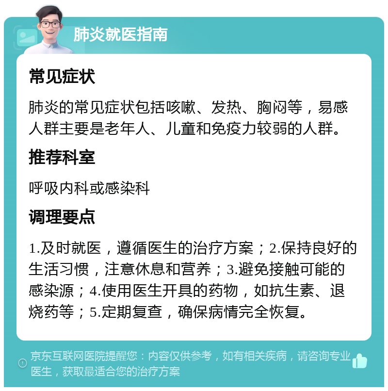 肺炎就医指南 常见症状 肺炎的常见症状包括咳嗽、发热、胸闷等，易感人群主要是老年人、儿童和免疫力较弱的人群。 推荐科室 呼吸内科或感染科 调理要点 1.及时就医，遵循医生的治疗方案；2.保持良好的生活习惯，注意休息和营养；3.避免接触可能的感染源；4.使用医生开具的药物，如抗生素、退烧药等；5.定期复查，确保病情完全恢复。