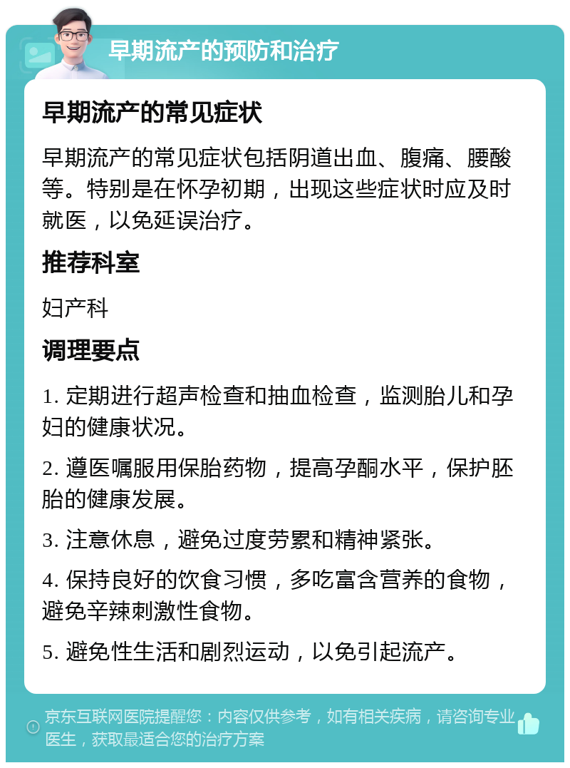 早期流产的预防和治疗 早期流产的常见症状 早期流产的常见症状包括阴道出血、腹痛、腰酸等。特别是在怀孕初期，出现这些症状时应及时就医，以免延误治疗。 推荐科室 妇产科 调理要点 1. 定期进行超声检查和抽血检查，监测胎儿和孕妇的健康状况。 2. 遵医嘱服用保胎药物，提高孕酮水平，保护胚胎的健康发展。 3. 注意休息，避免过度劳累和精神紧张。 4. 保持良好的饮食习惯，多吃富含营养的食物，避免辛辣刺激性食物。 5. 避免性生活和剧烈运动，以免引起流产。