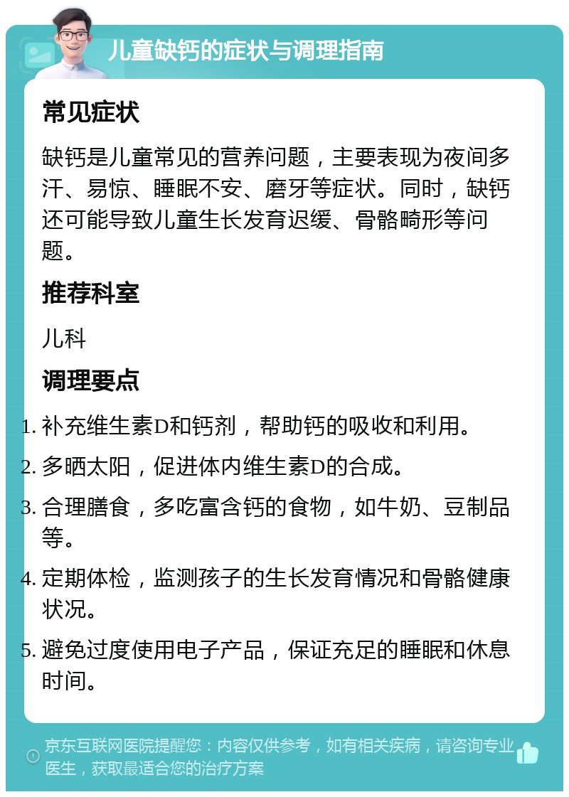 儿童缺钙的症状与调理指南 常见症状 缺钙是儿童常见的营养问题，主要表现为夜间多汗、易惊、睡眠不安、磨牙等症状。同时，缺钙还可能导致儿童生长发育迟缓、骨骼畸形等问题。 推荐科室 儿科 调理要点 补充维生素D和钙剂，帮助钙的吸收和利用。 多晒太阳，促进体内维生素D的合成。 合理膳食，多吃富含钙的食物，如牛奶、豆制品等。 定期体检，监测孩子的生长发育情况和骨骼健康状况。 避免过度使用电子产品，保证充足的睡眠和休息时间。