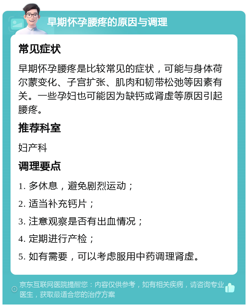 早期怀孕腰疼的原因与调理 常见症状 早期怀孕腰疼是比较常见的症状，可能与身体荷尔蒙变化、子宫扩张、肌肉和韧带松弛等因素有关。一些孕妇也可能因为缺钙或肾虚等原因引起腰疼。 推荐科室 妇产科 调理要点 1. 多休息，避免剧烈运动； 2. 适当补充钙片； 3. 注意观察是否有出血情况； 4. 定期进行产检； 5. 如有需要，可以考虑服用中药调理肾虚。