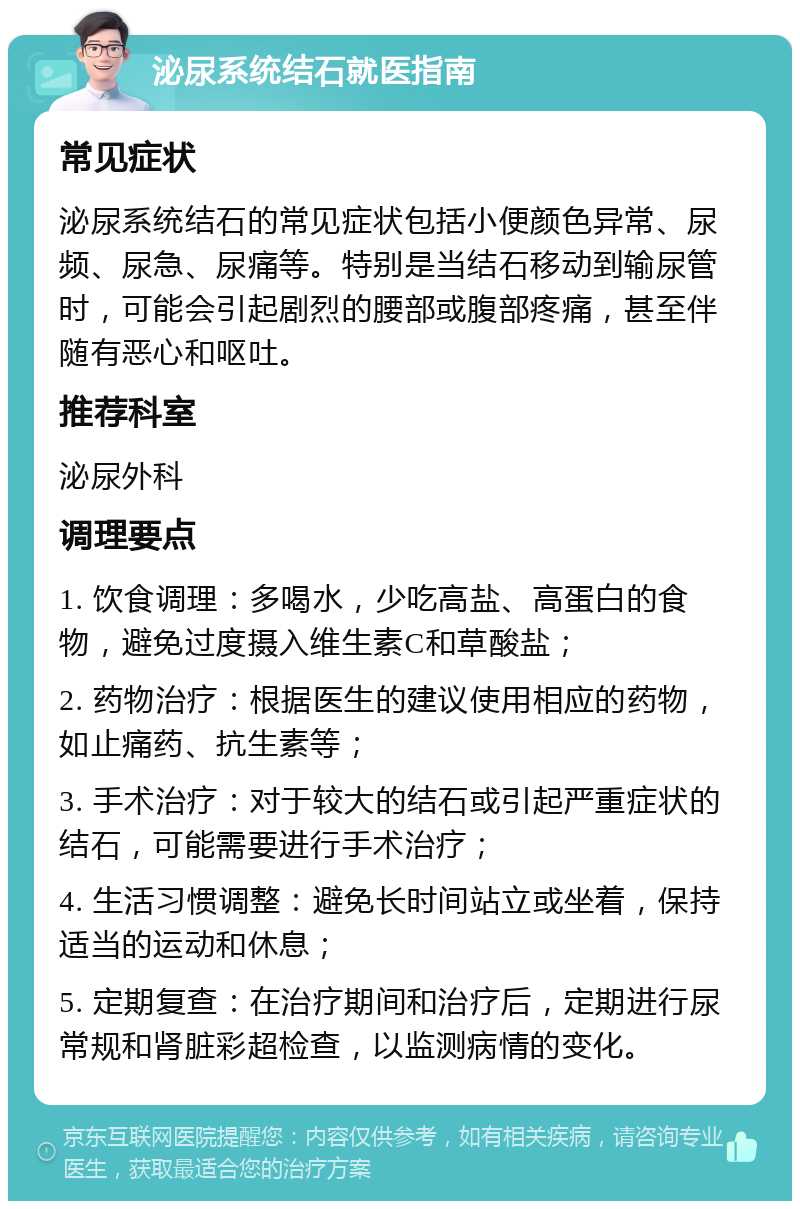 泌尿系统结石就医指南 常见症状 泌尿系统结石的常见症状包括小便颜色异常、尿频、尿急、尿痛等。特别是当结石移动到输尿管时，可能会引起剧烈的腰部或腹部疼痛，甚至伴随有恶心和呕吐。 推荐科室 泌尿外科 调理要点 1. 饮食调理：多喝水，少吃高盐、高蛋白的食物，避免过度摄入维生素C和草酸盐； 2. 药物治疗：根据医生的建议使用相应的药物，如止痛药、抗生素等； 3. 手术治疗：对于较大的结石或引起严重症状的结石，可能需要进行手术治疗； 4. 生活习惯调整：避免长时间站立或坐着，保持适当的运动和休息； 5. 定期复查：在治疗期间和治疗后，定期进行尿常规和肾脏彩超检查，以监测病情的变化。