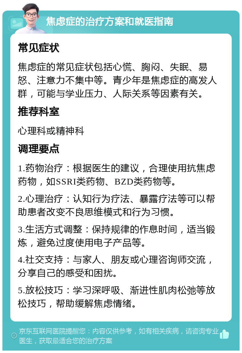 焦虑症的治疗方案和就医指南 常见症状 焦虑症的常见症状包括心慌、胸闷、失眠、易怒、注意力不集中等。青少年是焦虑症的高发人群，可能与学业压力、人际关系等因素有关。 推荐科室 心理科或精神科 调理要点 1.药物治疗：根据医生的建议，合理使用抗焦虑药物，如SSRI类药物、BZD类药物等。 2.心理治疗：认知行为疗法、暴露疗法等可以帮助患者改变不良思维模式和行为习惯。 3.生活方式调整：保持规律的作息时间，适当锻炼，避免过度使用电子产品等。 4.社交支持：与家人、朋友或心理咨询师交流，分享自己的感受和困扰。 5.放松技巧：学习深呼吸、渐进性肌肉松弛等放松技巧，帮助缓解焦虑情绪。