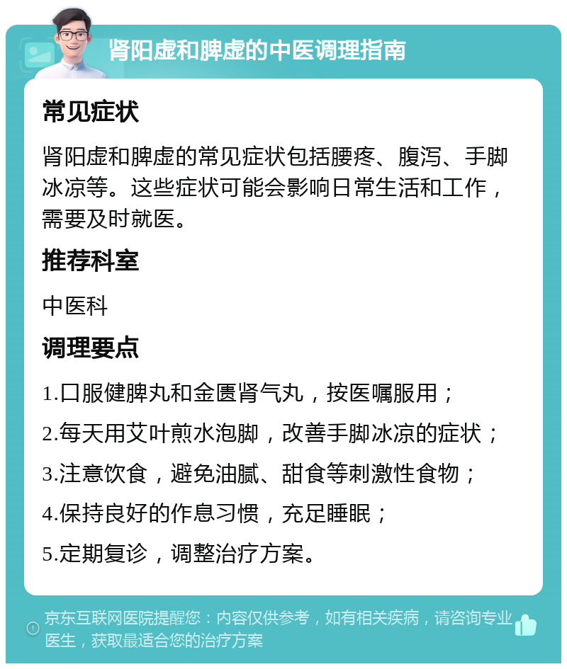 肾阳虚和脾虚的中医调理指南 常见症状 肾阳虚和脾虚的常见症状包括腰疼、腹泻、手脚冰凉等。这些症状可能会影响日常生活和工作，需要及时就医。 推荐科室 中医科 调理要点 1.口服健脾丸和金匮肾气丸，按医嘱服用； 2.每天用艾叶煎水泡脚，改善手脚冰凉的症状； 3.注意饮食，避免油腻、甜食等刺激性食物； 4.保持良好的作息习惯，充足睡眠； 5.定期复诊，调整治疗方案。