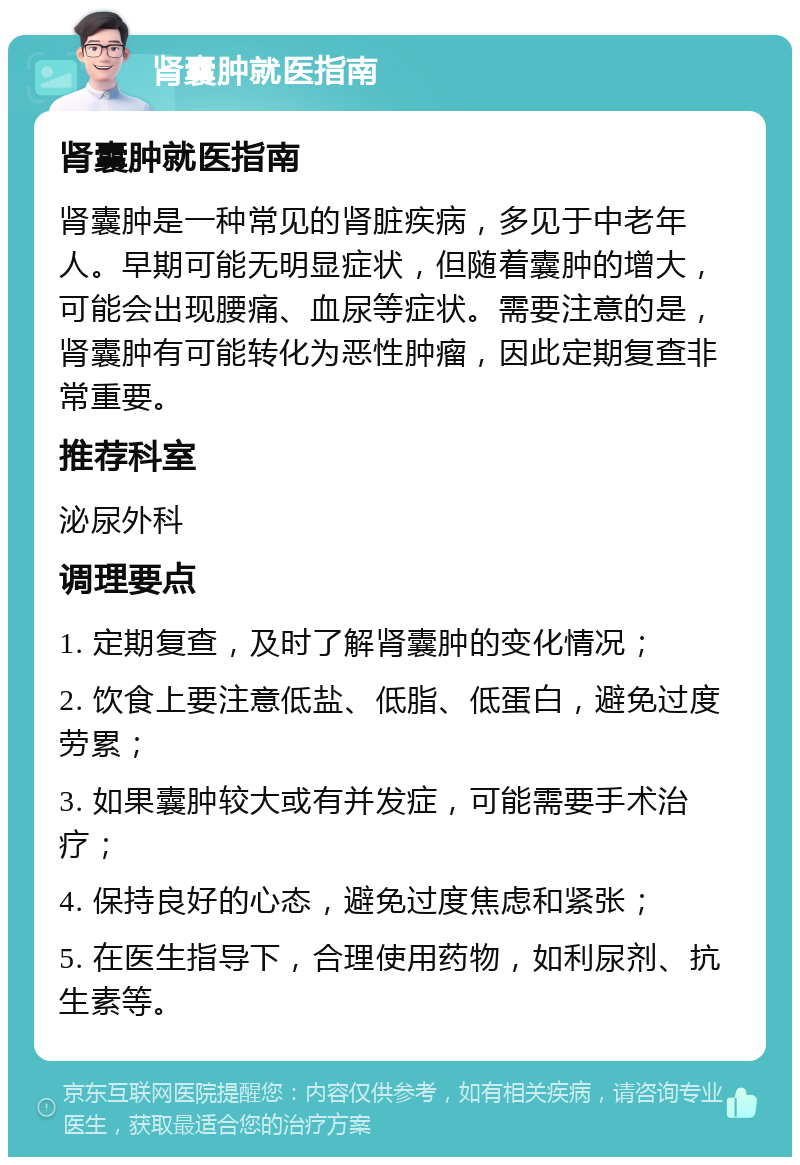 肾囊肿就医指南 肾囊肿就医指南 肾囊肿是一种常见的肾脏疾病，多见于中老年人。早期可能无明显症状，但随着囊肿的增大，可能会出现腰痛、血尿等症状。需要注意的是，肾囊肿有可能转化为恶性肿瘤，因此定期复查非常重要。 推荐科室 泌尿外科 调理要点 1. 定期复查，及时了解肾囊肿的变化情况； 2. 饮食上要注意低盐、低脂、低蛋白，避免过度劳累； 3. 如果囊肿较大或有并发症，可能需要手术治疗； 4. 保持良好的心态，避免过度焦虑和紧张； 5. 在医生指导下，合理使用药物，如利尿剂、抗生素等。