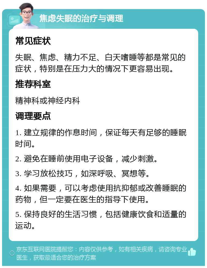 焦虑失眠的治疗与调理 常见症状 失眠、焦虑、精力不足、白天嗜睡等都是常见的症状，特别是在压力大的情况下更容易出现。 推荐科室 精神科或神经内科 调理要点 1. 建立规律的作息时间，保证每天有足够的睡眠时间。 2. 避免在睡前使用电子设备，减少刺激。 3. 学习放松技巧，如深呼吸、冥想等。 4. 如果需要，可以考虑使用抗抑郁或改善睡眠的药物，但一定要在医生的指导下使用。 5. 保持良好的生活习惯，包括健康饮食和适量的运动。