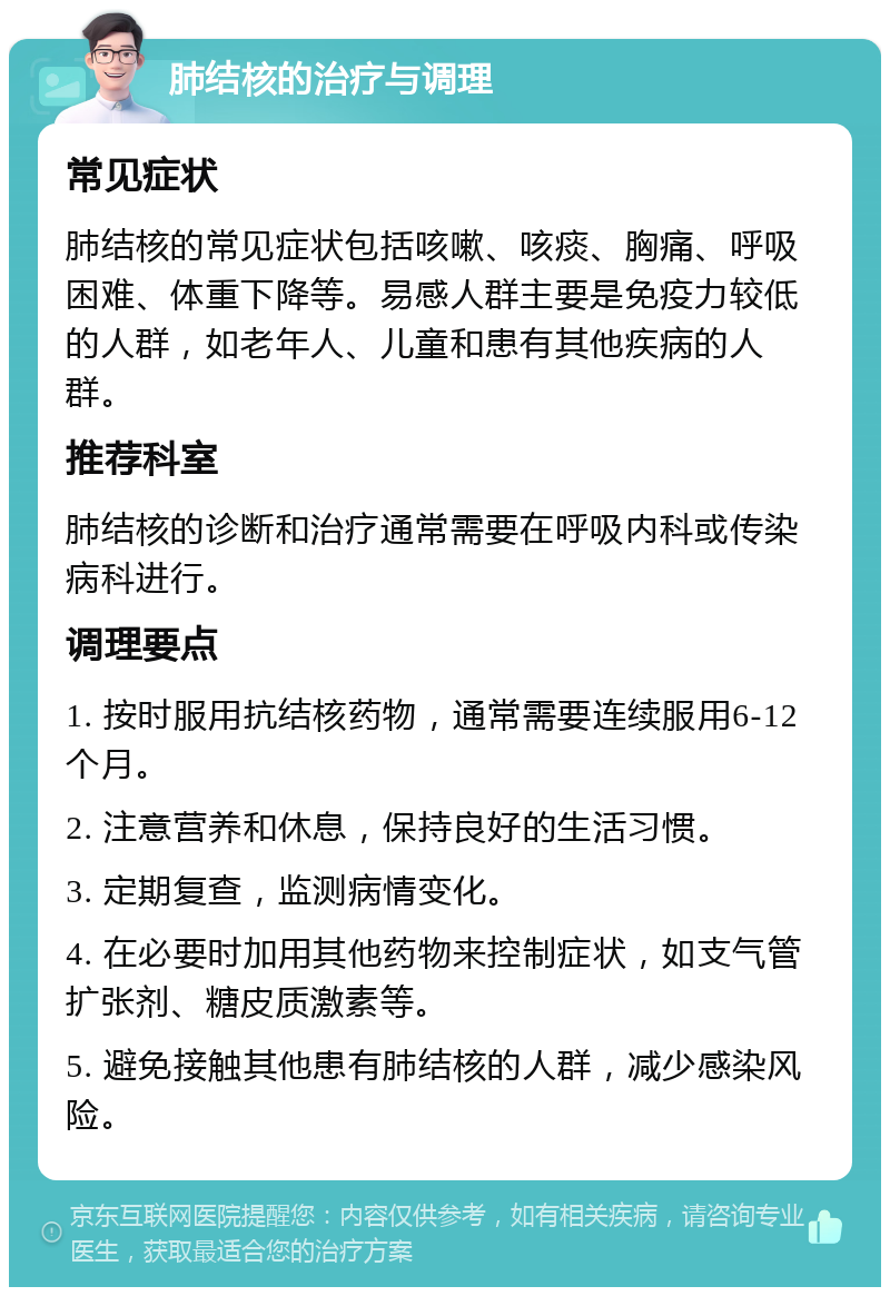 肺结核的治疗与调理 常见症状 肺结核的常见症状包括咳嗽、咳痰、胸痛、呼吸困难、体重下降等。易感人群主要是免疫力较低的人群，如老年人、儿童和患有其他疾病的人群。 推荐科室 肺结核的诊断和治疗通常需要在呼吸内科或传染病科进行。 调理要点 1. 按时服用抗结核药物，通常需要连续服用6-12个月。 2. 注意营养和休息，保持良好的生活习惯。 3. 定期复查，监测病情变化。 4. 在必要时加用其他药物来控制症状，如支气管扩张剂、糖皮质激素等。 5. 避免接触其他患有肺结核的人群，减少感染风险。