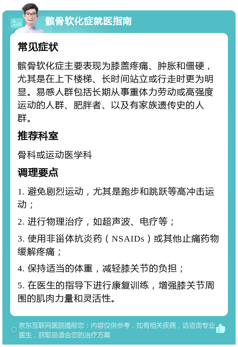 髌骨软化症就医指南 常见症状 髌骨软化症主要表现为膝盖疼痛、肿胀和僵硬，尤其是在上下楼梯、长时间站立或行走时更为明显。易感人群包括长期从事重体力劳动或高强度运动的人群、肥胖者、以及有家族遗传史的人群。 推荐科室 骨科或运动医学科 调理要点 1. 避免剧烈运动，尤其是跑步和跳跃等高冲击运动； 2. 进行物理治疗，如超声波、电疗等； 3. 使用非甾体抗炎药（NSAIDs）或其他止痛药物缓解疼痛； 4. 保持适当的体重，减轻膝关节的负担； 5. 在医生的指导下进行康复训练，增强膝关节周围的肌肉力量和灵活性。