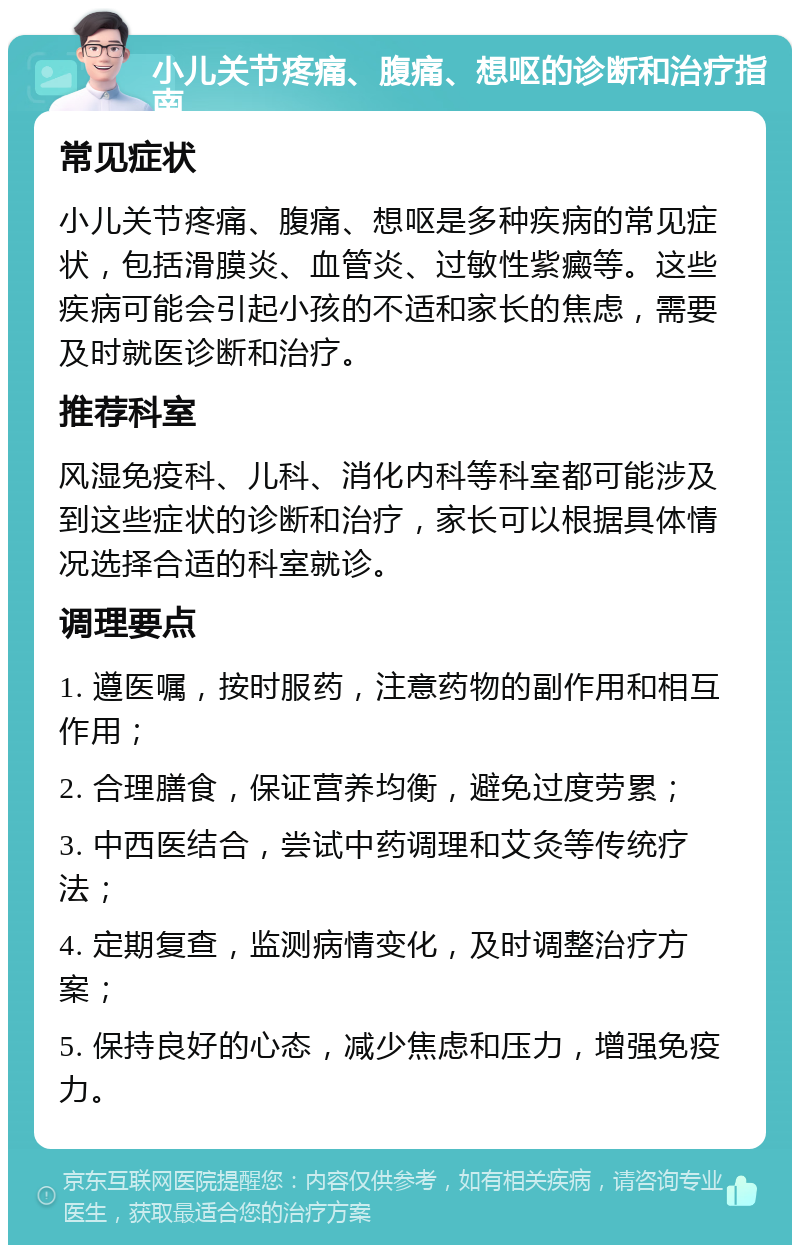 小儿关节疼痛、腹痛、想呕的诊断和治疗指南 常见症状 小儿关节疼痛、腹痛、想呕是多种疾病的常见症状，包括滑膜炎、血管炎、过敏性紫癜等。这些疾病可能会引起小孩的不适和家长的焦虑，需要及时就医诊断和治疗。 推荐科室 风湿免疫科、儿科、消化内科等科室都可能涉及到这些症状的诊断和治疗，家长可以根据具体情况选择合适的科室就诊。 调理要点 1. 遵医嘱，按时服药，注意药物的副作用和相互作用； 2. 合理膳食，保证营养均衡，避免过度劳累； 3. 中西医结合，尝试中药调理和艾灸等传统疗法； 4. 定期复查，监测病情变化，及时调整治疗方案； 5. 保持良好的心态，减少焦虑和压力，增强免疫力。