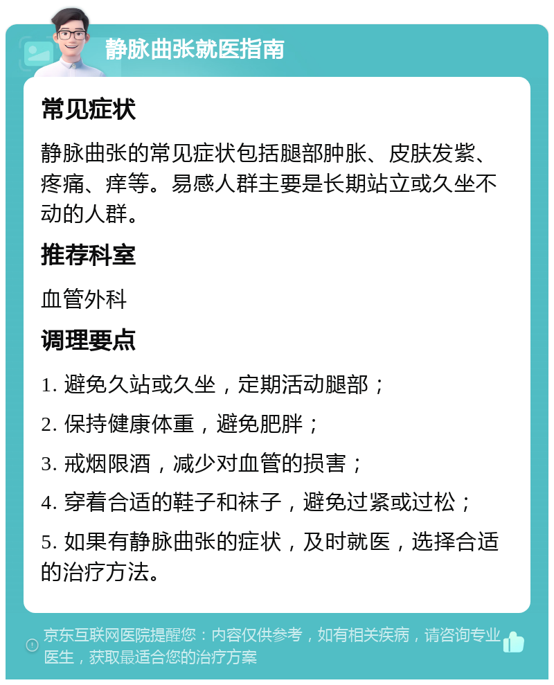 静脉曲张就医指南 常见症状 静脉曲张的常见症状包括腿部肿胀、皮肤发紫、疼痛、痒等。易感人群主要是长期站立或久坐不动的人群。 推荐科室 血管外科 调理要点 1. 避免久站或久坐，定期活动腿部； 2. 保持健康体重，避免肥胖； 3. 戒烟限酒，减少对血管的损害； 4. 穿着合适的鞋子和袜子，避免过紧或过松； 5. 如果有静脉曲张的症状，及时就医，选择合适的治疗方法。