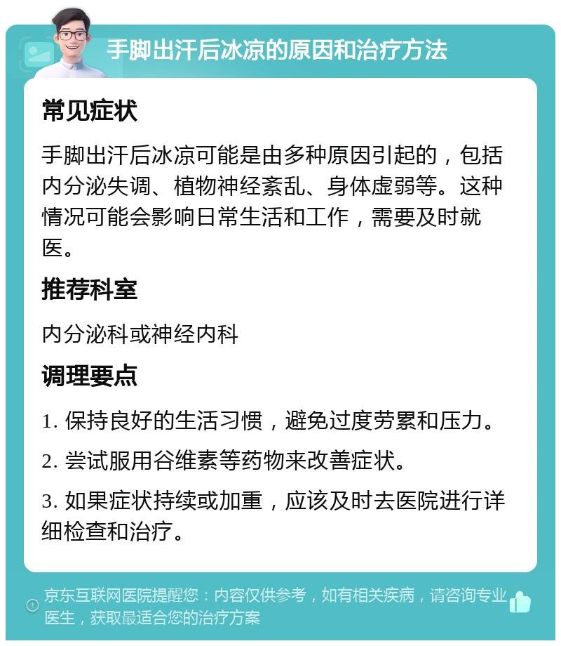 手脚出汗后冰凉的原因和治疗方法 常见症状 手脚出汗后冰凉可能是由多种原因引起的，包括内分泌失调、植物神经紊乱、身体虚弱等。这种情况可能会影响日常生活和工作，需要及时就医。 推荐科室 内分泌科或神经内科 调理要点 1. 保持良好的生活习惯，避免过度劳累和压力。 2. 尝试服用谷维素等药物来改善症状。 3. 如果症状持续或加重，应该及时去医院进行详细检查和治疗。