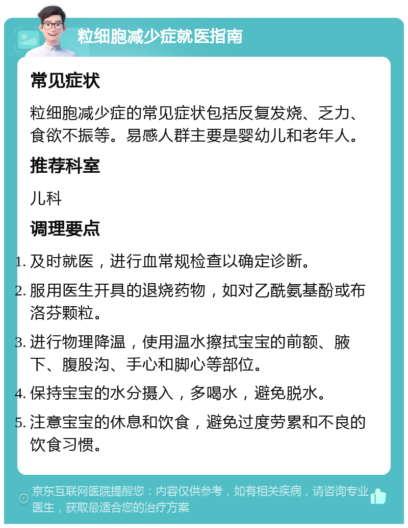 粒细胞减少症就医指南 常见症状 粒细胞减少症的常见症状包括反复发烧、乏力、食欲不振等。易感人群主要是婴幼儿和老年人。 推荐科室 儿科 调理要点 及时就医，进行血常规检查以确定诊断。 服用医生开具的退烧药物，如对乙酰氨基酚或布洛芬颗粒。 进行物理降温，使用温水擦拭宝宝的前额、腋下、腹股沟、手心和脚心等部位。 保持宝宝的水分摄入，多喝水，避免脱水。 注意宝宝的休息和饮食，避免过度劳累和不良的饮食习惯。