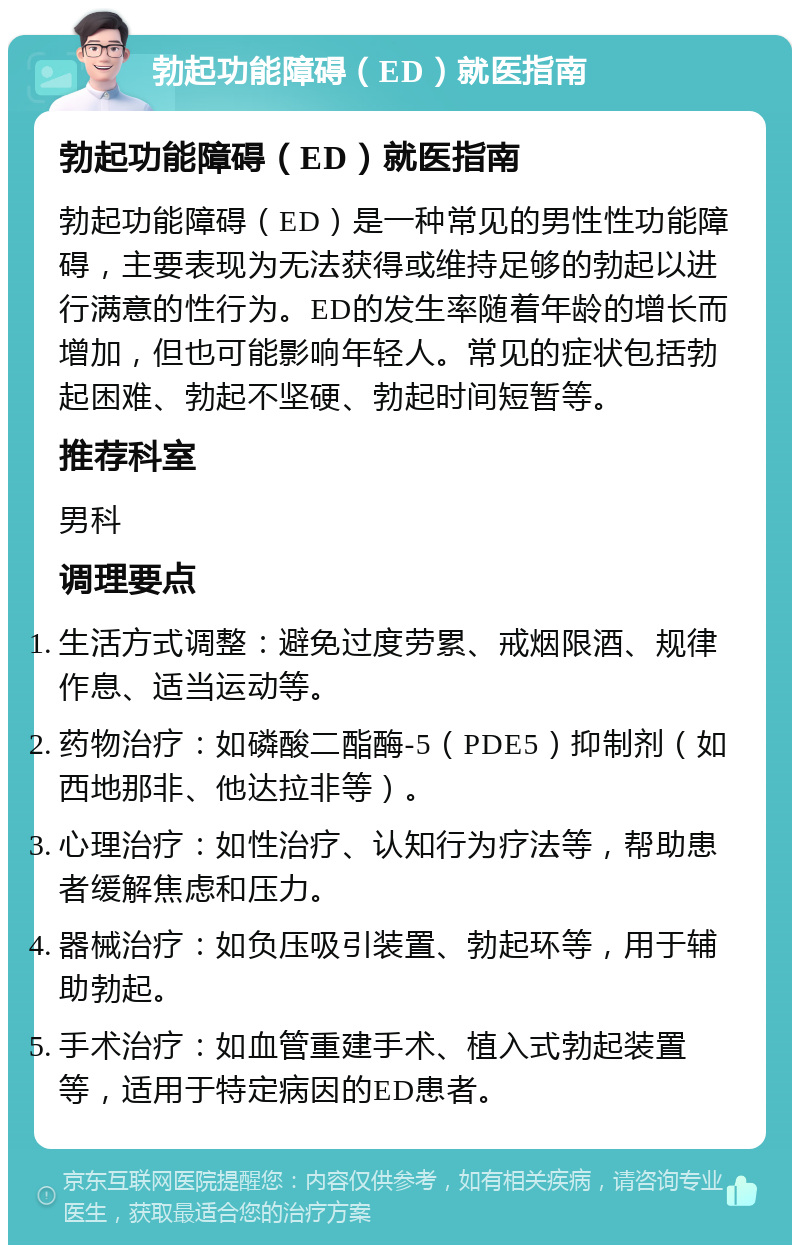 勃起功能障碍（ED）就医指南 勃起功能障碍（ED）就医指南 勃起功能障碍（ED）是一种常见的男性性功能障碍，主要表现为无法获得或维持足够的勃起以进行满意的性行为。ED的发生率随着年龄的增长而增加，但也可能影响年轻人。常见的症状包括勃起困难、勃起不坚硬、勃起时间短暂等。 推荐科室 男科 调理要点 生活方式调整：避免过度劳累、戒烟限酒、规律作息、适当运动等。 药物治疗：如磷酸二酯酶-5（PDE5）抑制剂（如西地那非、他达拉非等）。 心理治疗：如性治疗、认知行为疗法等，帮助患者缓解焦虑和压力。 器械治疗：如负压吸引装置、勃起环等，用于辅助勃起。 手术治疗：如血管重建手术、植入式勃起装置等，适用于特定病因的ED患者。