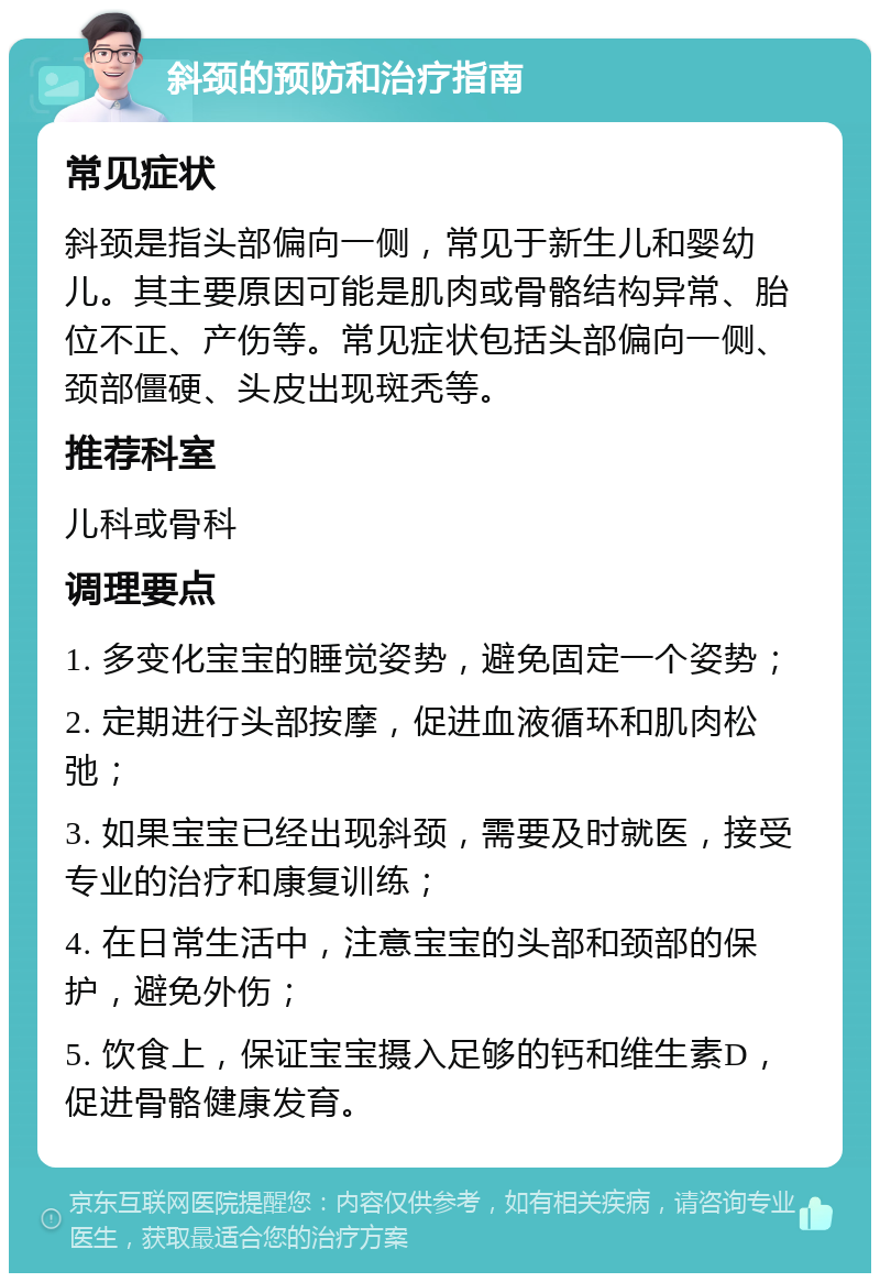 斜颈的预防和治疗指南 常见症状 斜颈是指头部偏向一侧，常见于新生儿和婴幼儿。其主要原因可能是肌肉或骨骼结构异常、胎位不正、产伤等。常见症状包括头部偏向一侧、颈部僵硬、头皮出现斑秃等。 推荐科室 儿科或骨科 调理要点 1. 多变化宝宝的睡觉姿势，避免固定一个姿势； 2. 定期进行头部按摩，促进血液循环和肌肉松弛； 3. 如果宝宝已经出现斜颈，需要及时就医，接受专业的治疗和康复训练； 4. 在日常生活中，注意宝宝的头部和颈部的保护，避免外伤； 5. 饮食上，保证宝宝摄入足够的钙和维生素D，促进骨骼健康发育。