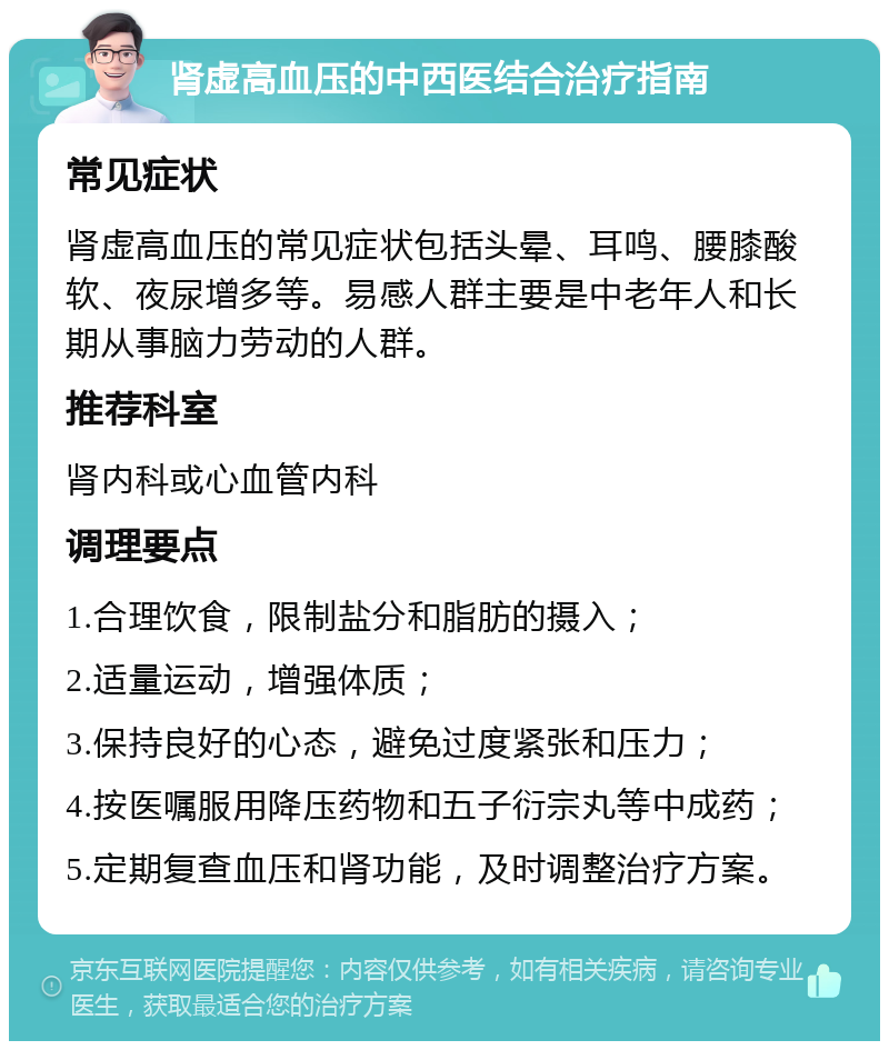 肾虚高血压的中西医结合治疗指南 常见症状 肾虚高血压的常见症状包括头晕、耳鸣、腰膝酸软、夜尿增多等。易感人群主要是中老年人和长期从事脑力劳动的人群。 推荐科室 肾内科或心血管内科 调理要点 1.合理饮食，限制盐分和脂肪的摄入； 2.适量运动，增强体质； 3.保持良好的心态，避免过度紧张和压力； 4.按医嘱服用降压药物和五子衍宗丸等中成药； 5.定期复查血压和肾功能，及时调整治疗方案。