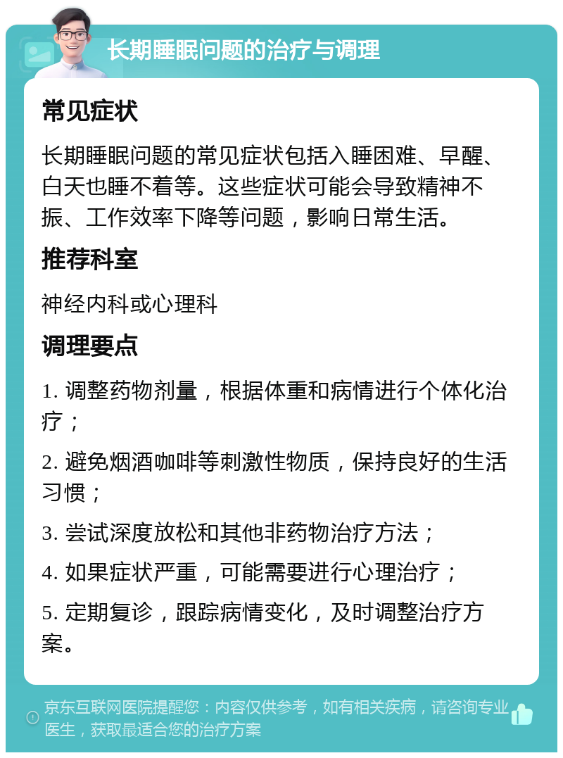 长期睡眠问题的治疗与调理 常见症状 长期睡眠问题的常见症状包括入睡困难、早醒、白天也睡不着等。这些症状可能会导致精神不振、工作效率下降等问题，影响日常生活。 推荐科室 神经内科或心理科 调理要点 1. 调整药物剂量，根据体重和病情进行个体化治疗； 2. 避免烟酒咖啡等刺激性物质，保持良好的生活习惯； 3. 尝试深度放松和其他非药物治疗方法； 4. 如果症状严重，可能需要进行心理治疗； 5. 定期复诊，跟踪病情变化，及时调整治疗方案。