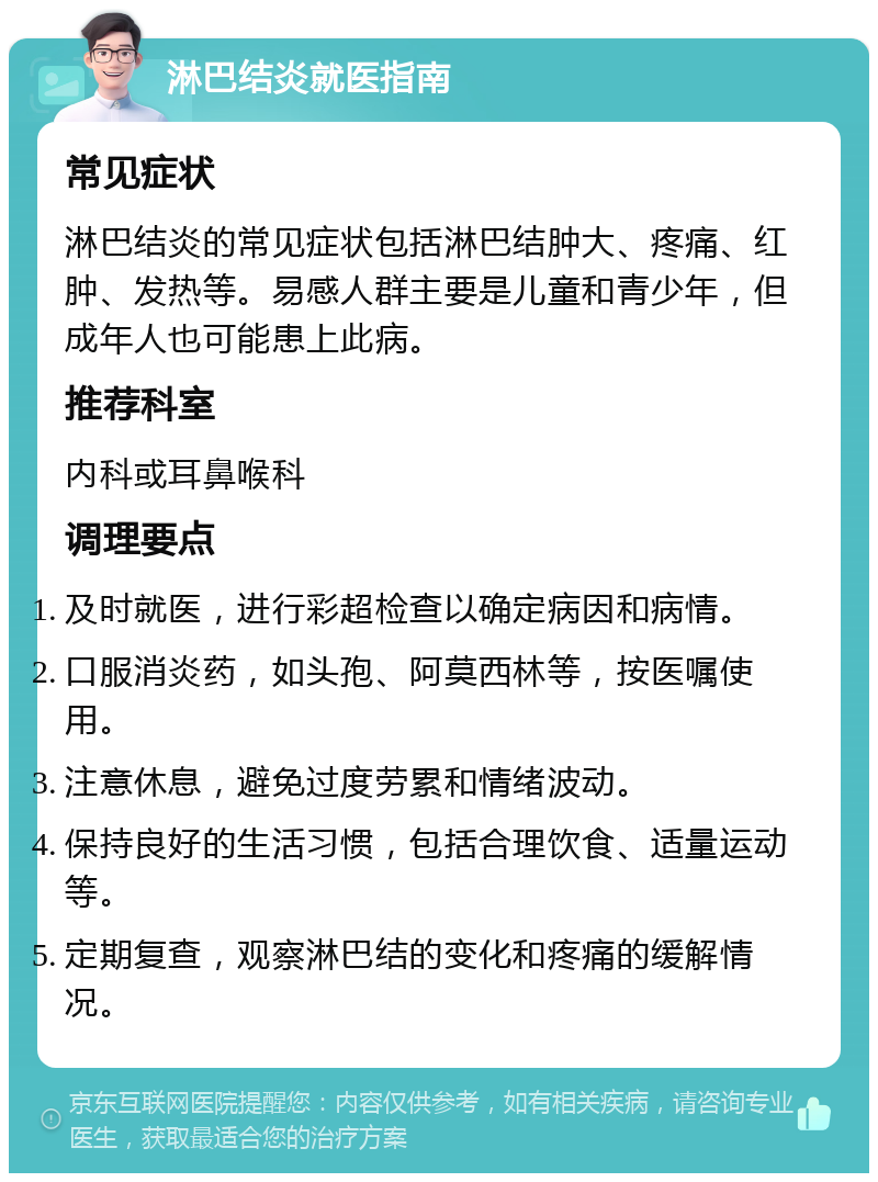 淋巴结炎就医指南 常见症状 淋巴结炎的常见症状包括淋巴结肿大、疼痛、红肿、发热等。易感人群主要是儿童和青少年，但成年人也可能患上此病。 推荐科室 内科或耳鼻喉科 调理要点 及时就医，进行彩超检查以确定病因和病情。 口服消炎药，如头孢、阿莫西林等，按医嘱使用。 注意休息，避免过度劳累和情绪波动。 保持良好的生活习惯，包括合理饮食、适量运动等。 定期复查，观察淋巴结的变化和疼痛的缓解情况。