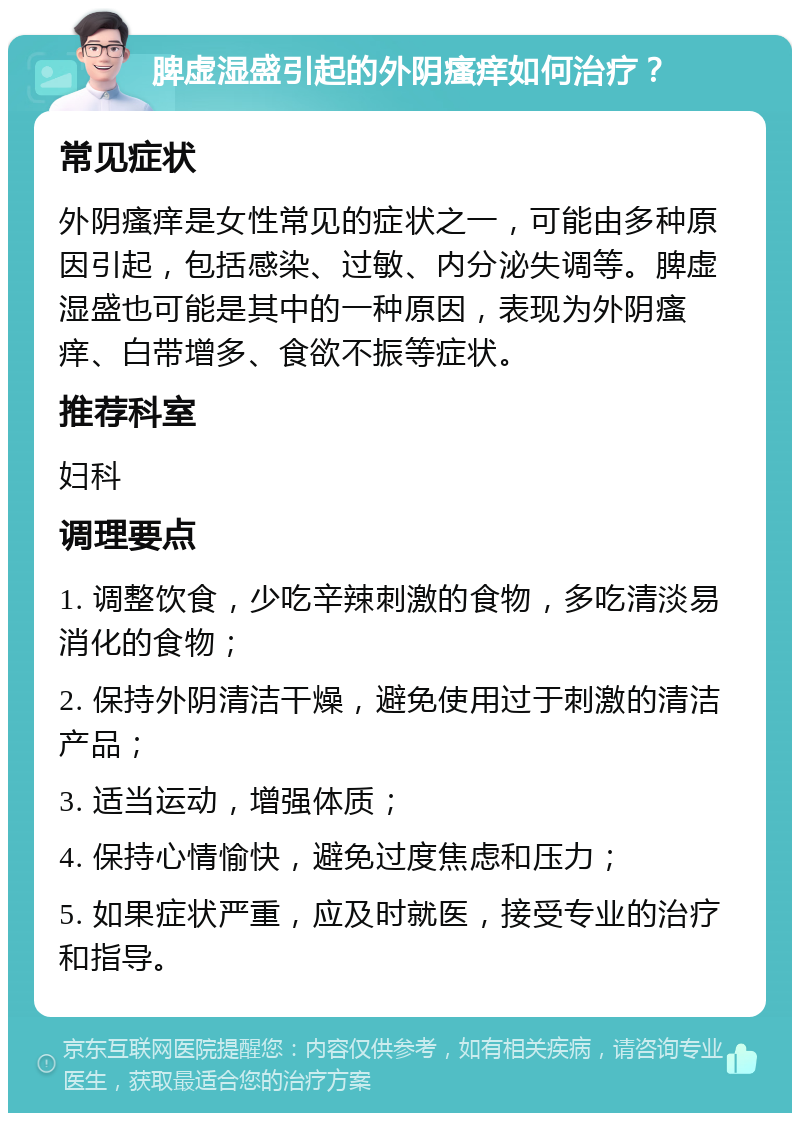 脾虚湿盛引起的外阴瘙痒如何治疗？ 常见症状 外阴瘙痒是女性常见的症状之一，可能由多种原因引起，包括感染、过敏、内分泌失调等。脾虚湿盛也可能是其中的一种原因，表现为外阴瘙痒、白带增多、食欲不振等症状。 推荐科室 妇科 调理要点 1. 调整饮食，少吃辛辣刺激的食物，多吃清淡易消化的食物； 2. 保持外阴清洁干燥，避免使用过于刺激的清洁产品； 3. 适当运动，增强体质； 4. 保持心情愉快，避免过度焦虑和压力； 5. 如果症状严重，应及时就医，接受专业的治疗和指导。