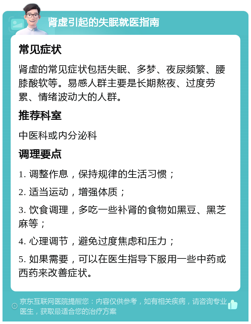 肾虚引起的失眠就医指南 常见症状 肾虚的常见症状包括失眠、多梦、夜尿频繁、腰膝酸软等。易感人群主要是长期熬夜、过度劳累、情绪波动大的人群。 推荐科室 中医科或内分泌科 调理要点 1. 调整作息，保持规律的生活习惯； 2. 适当运动，增强体质； 3. 饮食调理，多吃一些补肾的食物如黑豆、黑芝麻等； 4. 心理调节，避免过度焦虑和压力； 5. 如果需要，可以在医生指导下服用一些中药或西药来改善症状。