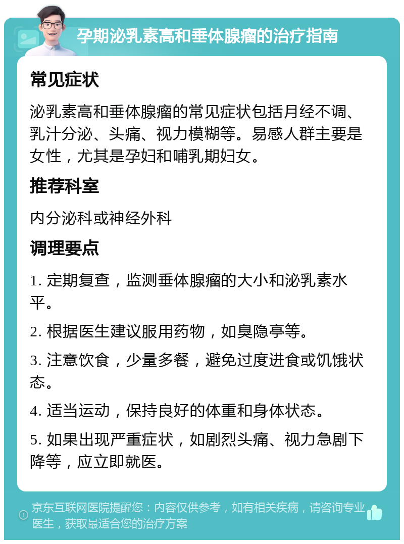 孕期泌乳素高和垂体腺瘤的治疗指南 常见症状 泌乳素高和垂体腺瘤的常见症状包括月经不调、乳汁分泌、头痛、视力模糊等。易感人群主要是女性，尤其是孕妇和哺乳期妇女。 推荐科室 内分泌科或神经外科 调理要点 1. 定期复查，监测垂体腺瘤的大小和泌乳素水平。 2. 根据医生建议服用药物，如臭隐亭等。 3. 注意饮食，少量多餐，避免过度进食或饥饿状态。 4. 适当运动，保持良好的体重和身体状态。 5. 如果出现严重症状，如剧烈头痛、视力急剧下降等，应立即就医。