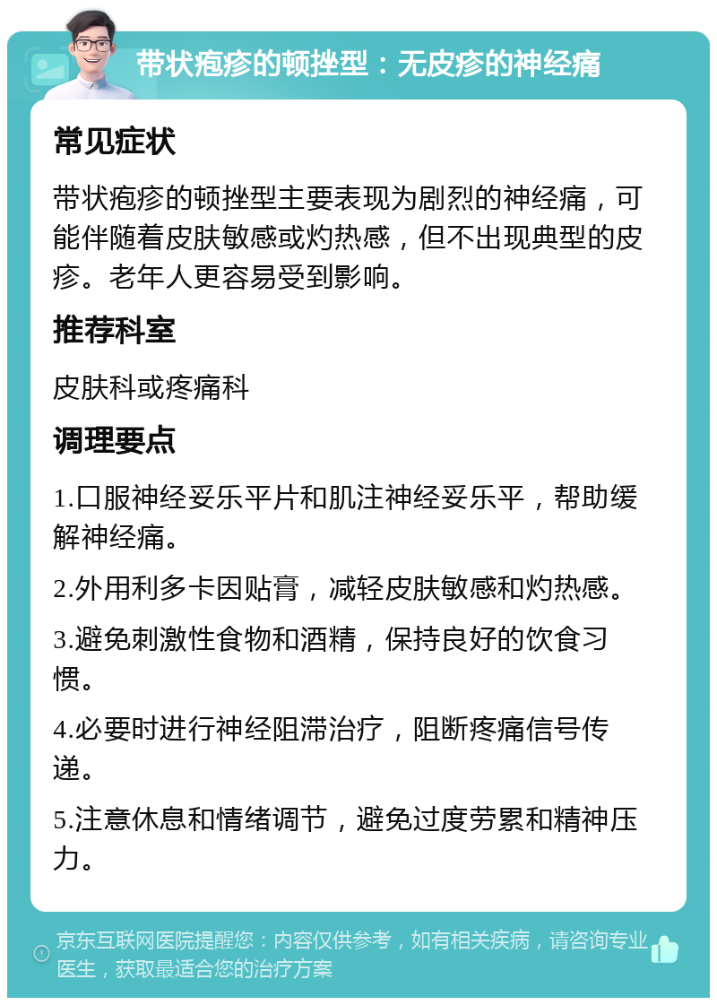 带状疱疹的顿挫型：无皮疹的神经痛 常见症状 带状疱疹的顿挫型主要表现为剧烈的神经痛，可能伴随着皮肤敏感或灼热感，但不出现典型的皮疹。老年人更容易受到影响。 推荐科室 皮肤科或疼痛科 调理要点 1.口服神经妥乐平片和肌注神经妥乐平，帮助缓解神经痛。 2.外用利多卡因贴膏，减轻皮肤敏感和灼热感。 3.避免刺激性食物和酒精，保持良好的饮食习惯。 4.必要时进行神经阻滞治疗，阻断疼痛信号传递。 5.注意休息和情绪调节，避免过度劳累和精神压力。