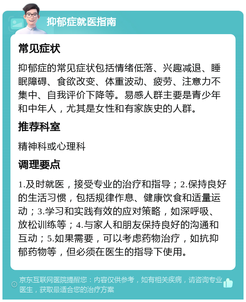 抑郁症就医指南 常见症状 抑郁症的常见症状包括情绪低落、兴趣减退、睡眠障碍、食欲改变、体重波动、疲劳、注意力不集中、自我评价下降等。易感人群主要是青少年和中年人，尤其是女性和有家族史的人群。 推荐科室 精神科或心理科 调理要点 1.及时就医，接受专业的治疗和指导；2.保持良好的生活习惯，包括规律作息、健康饮食和适量运动；3.学习和实践有效的应对策略，如深呼吸、放松训练等；4.与家人和朋友保持良好的沟通和互动；5.如果需要，可以考虑药物治疗，如抗抑郁药物等，但必须在医生的指导下使用。