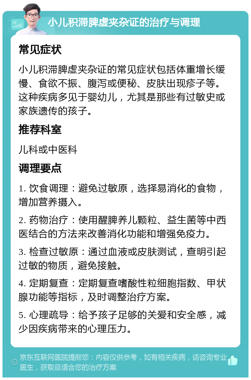 小儿积滞脾虚夹杂证的治疗与调理 常见症状 小儿积滞脾虚夹杂证的常见症状包括体重增长缓慢、食欲不振、腹泻或便秘、皮肤出现疹子等。这种疾病多见于婴幼儿，尤其是那些有过敏史或家族遗传的孩子。 推荐科室 儿科或中医科 调理要点 1. 饮食调理：避免过敏原，选择易消化的食物，增加营养摄入。 2. 药物治疗：使用醒脾养儿颗粒、益生菌等中西医结合的方法来改善消化功能和增强免疫力。 3. 检查过敏原：通过血液或皮肤测试，查明引起过敏的物质，避免接触。 4. 定期复查：定期复查嗜酸性粒细胞指数、甲状腺功能等指标，及时调整治疗方案。 5. 心理疏导：给予孩子足够的关爱和安全感，减少因疾病带来的心理压力。