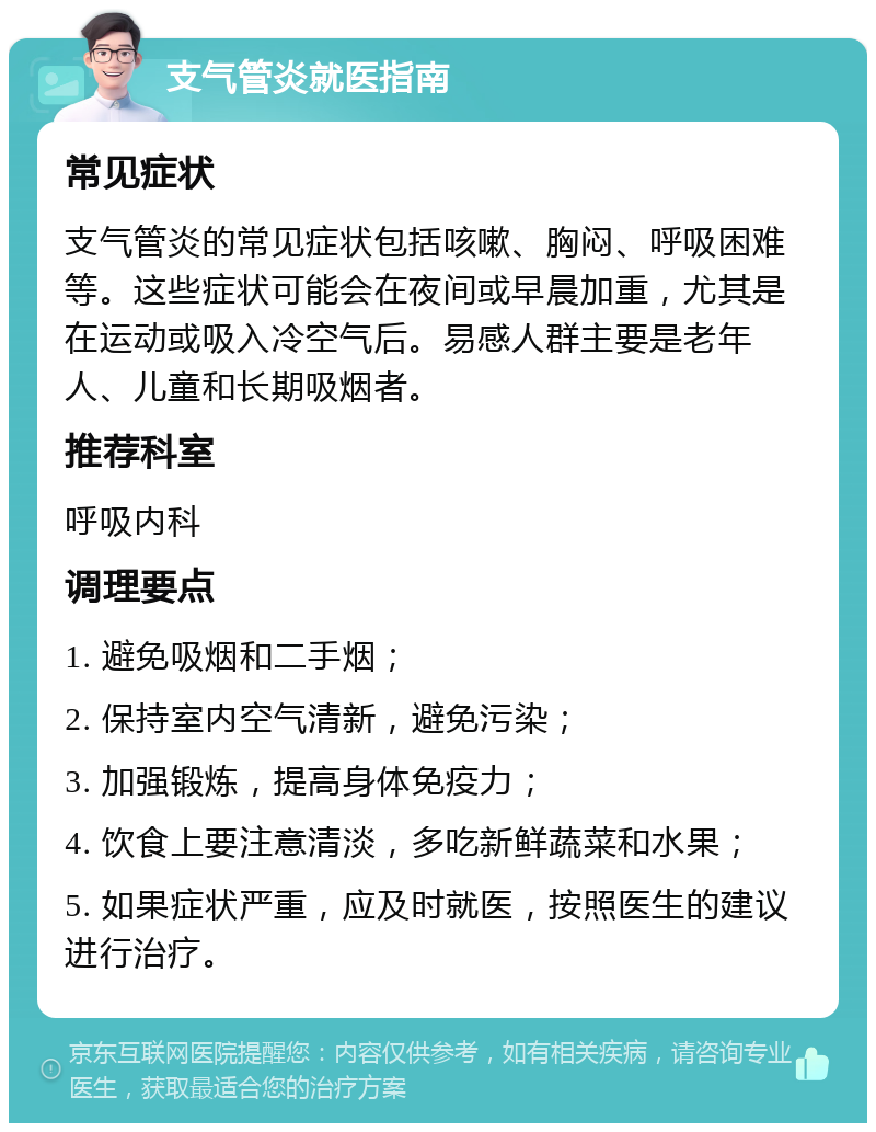 支气管炎就医指南 常见症状 支气管炎的常见症状包括咳嗽、胸闷、呼吸困难等。这些症状可能会在夜间或早晨加重，尤其是在运动或吸入冷空气后。易感人群主要是老年人、儿童和长期吸烟者。 推荐科室 呼吸内科 调理要点 1. 避免吸烟和二手烟； 2. 保持室内空气清新，避免污染； 3. 加强锻炼，提高身体免疫力； 4. 饮食上要注意清淡，多吃新鲜蔬菜和水果； 5. 如果症状严重，应及时就医，按照医生的建议进行治疗。