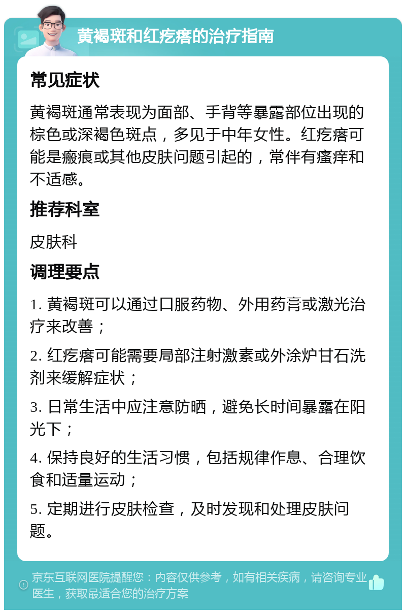 黄褐斑和红疙瘩的治疗指南 常见症状 黄褐斑通常表现为面部、手背等暴露部位出现的棕色或深褐色斑点，多见于中年女性。红疙瘩可能是瘢痕或其他皮肤问题引起的，常伴有瘙痒和不适感。 推荐科室 皮肤科 调理要点 1. 黄褐斑可以通过口服药物、外用药膏或激光治疗来改善； 2. 红疙瘩可能需要局部注射激素或外涂炉甘石洗剂来缓解症状； 3. 日常生活中应注意防晒，避免长时间暴露在阳光下； 4. 保持良好的生活习惯，包括规律作息、合理饮食和适量运动； 5. 定期进行皮肤检查，及时发现和处理皮肤问题。