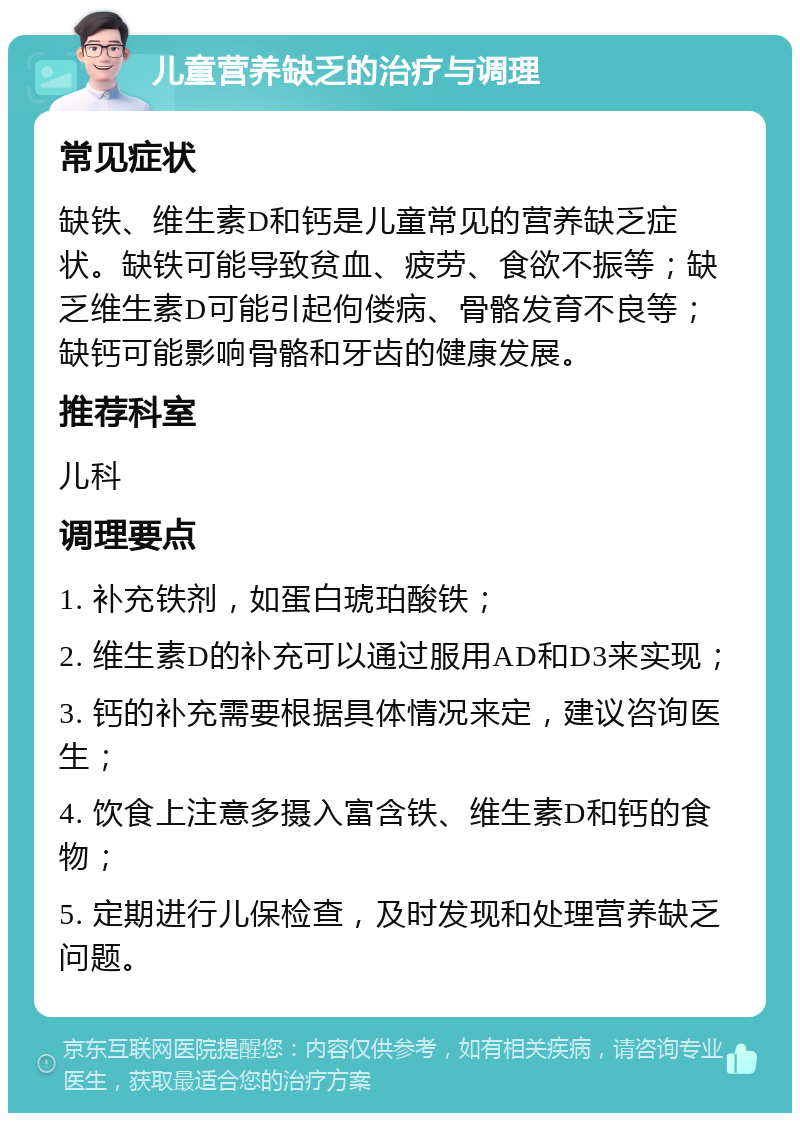 儿童营养缺乏的治疗与调理 常见症状 缺铁、维生素D和钙是儿童常见的营养缺乏症状。缺铁可能导致贫血、疲劳、食欲不振等；缺乏维生素D可能引起佝偻病、骨骼发育不良等；缺钙可能影响骨骼和牙齿的健康发展。 推荐科室 儿科 调理要点 1. 补充铁剂，如蛋白琥珀酸铁； 2. 维生素D的补充可以通过服用AD和D3来实现； 3. 钙的补充需要根据具体情况来定，建议咨询医生； 4. 饮食上注意多摄入富含铁、维生素D和钙的食物； 5. 定期进行儿保检查，及时发现和处理营养缺乏问题。