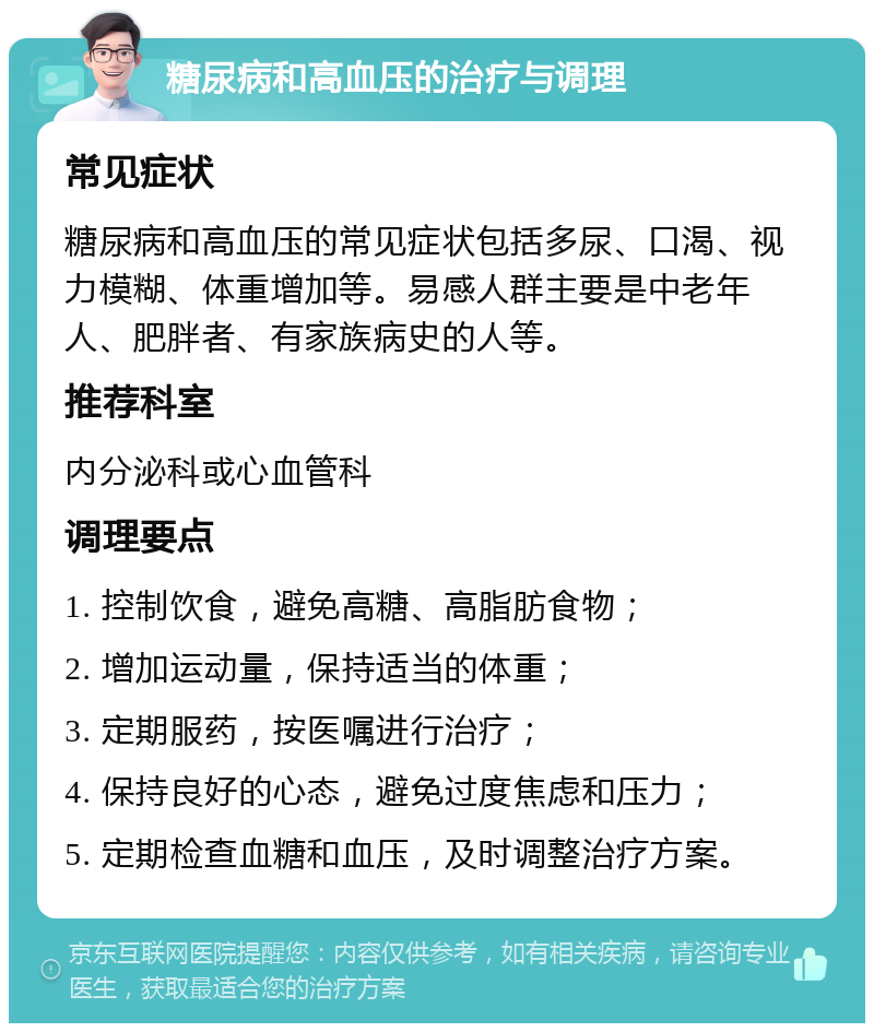 糖尿病和高血压的治疗与调理 常见症状 糖尿病和高血压的常见症状包括多尿、口渴、视力模糊、体重增加等。易感人群主要是中老年人、肥胖者、有家族病史的人等。 推荐科室 内分泌科或心血管科 调理要点 1. 控制饮食，避免高糖、高脂肪食物； 2. 增加运动量，保持适当的体重； 3. 定期服药，按医嘱进行治疗； 4. 保持良好的心态，避免过度焦虑和压力； 5. 定期检查血糖和血压，及时调整治疗方案。