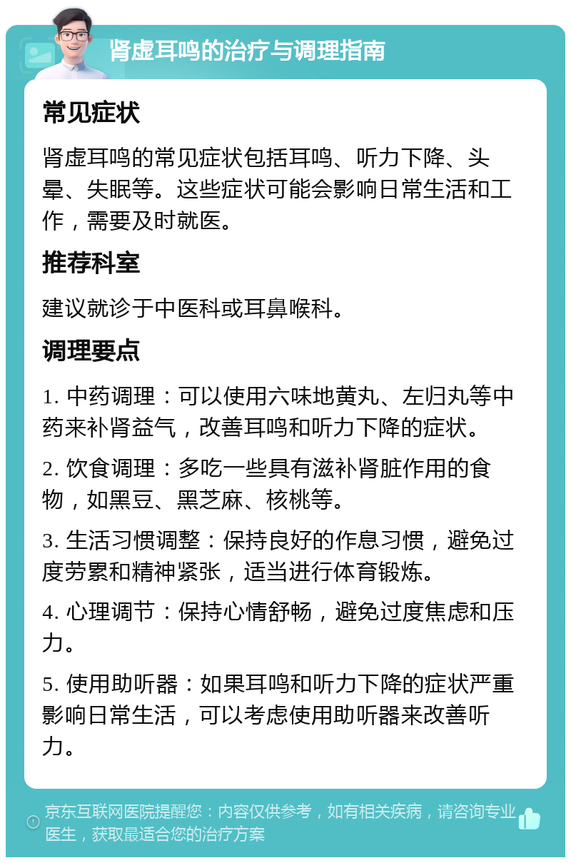 肾虚耳鸣的治疗与调理指南 常见症状 肾虚耳鸣的常见症状包括耳鸣、听力下降、头晕、失眠等。这些症状可能会影响日常生活和工作，需要及时就医。 推荐科室 建议就诊于中医科或耳鼻喉科。 调理要点 1. 中药调理：可以使用六味地黄丸、左归丸等中药来补肾益气，改善耳鸣和听力下降的症状。 2. 饮食调理：多吃一些具有滋补肾脏作用的食物，如黑豆、黑芝麻、核桃等。 3. 生活习惯调整：保持良好的作息习惯，避免过度劳累和精神紧张，适当进行体育锻炼。 4. 心理调节：保持心情舒畅，避免过度焦虑和压力。 5. 使用助听器：如果耳鸣和听力下降的症状严重影响日常生活，可以考虑使用助听器来改善听力。