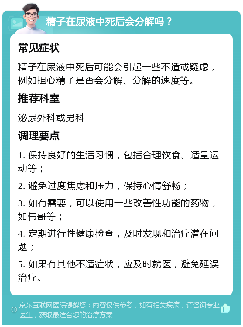 精子在尿液中死后会分解吗？ 常见症状 精子在尿液中死后可能会引起一些不适或疑虑，例如担心精子是否会分解、分解的速度等。 推荐科室 泌尿外科或男科 调理要点 1. 保持良好的生活习惯，包括合理饮食、适量运动等； 2. 避免过度焦虑和压力，保持心情舒畅； 3. 如有需要，可以使用一些改善性功能的药物，如伟哥等； 4. 定期进行性健康检查，及时发现和治疗潜在问题； 5. 如果有其他不适症状，应及时就医，避免延误治疗。