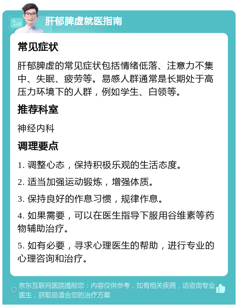 肝郁脾虚就医指南 常见症状 肝郁脾虚的常见症状包括情绪低落、注意力不集中、失眠、疲劳等。易感人群通常是长期处于高压力环境下的人群，例如学生、白领等。 推荐科室 神经内科 调理要点 1. 调整心态，保持积极乐观的生活态度。 2. 适当加强运动锻炼，增强体质。 3. 保持良好的作息习惯，规律作息。 4. 如果需要，可以在医生指导下服用谷维素等药物辅助治疗。 5. 如有必要，寻求心理医生的帮助，进行专业的心理咨询和治疗。