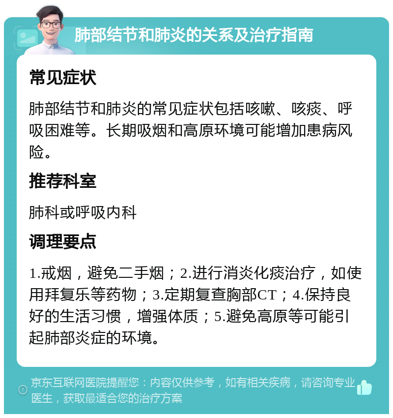 肺部结节和肺炎的关系及治疗指南 常见症状 肺部结节和肺炎的常见症状包括咳嗽、咳痰、呼吸困难等。长期吸烟和高原环境可能增加患病风险。 推荐科室 肺科或呼吸内科 调理要点 1.戒烟，避免二手烟；2.进行消炎化痰治疗，如使用拜复乐等药物；3.定期复查胸部CT；4.保持良好的生活习惯，增强体质；5.避免高原等可能引起肺部炎症的环境。