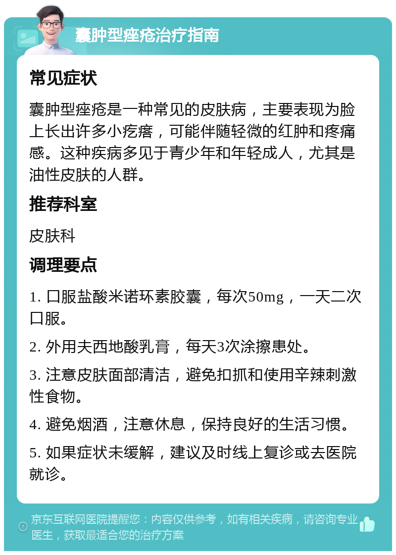 囊肿型痤疮治疗指南 常见症状 囊肿型痤疮是一种常见的皮肤病，主要表现为脸上长出许多小疙瘩，可能伴随轻微的红肿和疼痛感。这种疾病多见于青少年和年轻成人，尤其是油性皮肤的人群。 推荐科室 皮肤科 调理要点 1. 口服盐酸米诺环素胶囊，每次50mg，一天二次口服。 2. 外用夫西地酸乳膏，每天3次涂擦患处。 3. 注意皮肤面部清洁，避免扣抓和使用辛辣刺激性食物。 4. 避免烟酒，注意休息，保持良好的生活习惯。 5. 如果症状未缓解，建议及时线上复诊或去医院就诊。