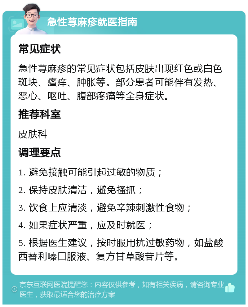 急性荨麻疹就医指南 常见症状 急性荨麻疹的常见症状包括皮肤出现红色或白色斑块、瘙痒、肿胀等。部分患者可能伴有发热、恶心、呕吐、腹部疼痛等全身症状。 推荐科室 皮肤科 调理要点 1. 避免接触可能引起过敏的物质； 2. 保持皮肤清洁，避免搔抓； 3. 饮食上应清淡，避免辛辣刺激性食物； 4. 如果症状严重，应及时就医； 5. 根据医生建议，按时服用抗过敏药物，如盐酸西替利嗪口服液、复方甘草酸苷片等。