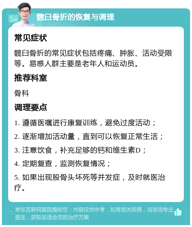 髋臼骨折的恢复与调理 常见症状 髋臼骨折的常见症状包括疼痛、肿胀、活动受限等。易感人群主要是老年人和运动员。 推荐科室 骨科 调理要点 1. 遵循医嘱进行康复训练，避免过度活动； 2. 逐渐增加活动量，直到可以恢复正常生活； 3. 注意饮食，补充足够的钙和维生素D； 4. 定期复查，监测恢复情况； 5. 如果出现股骨头坏死等并发症，及时就医治疗。