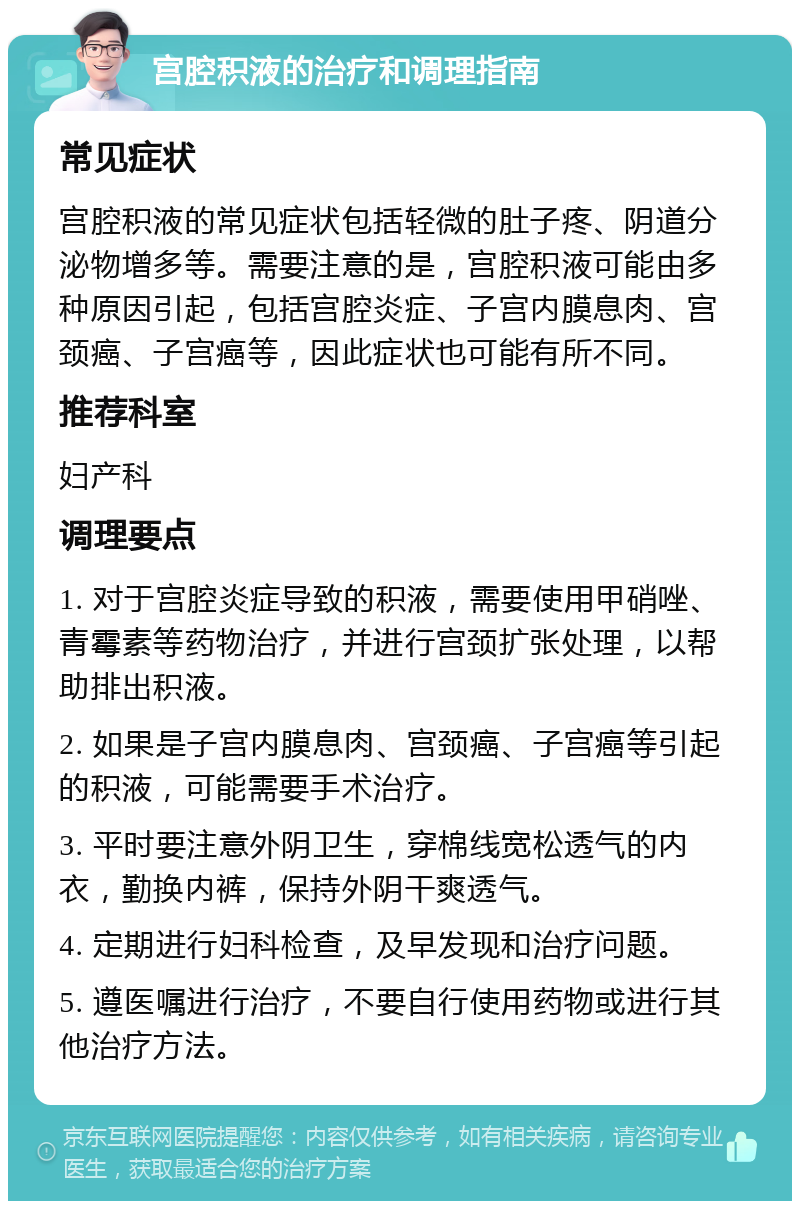 宫腔积液的治疗和调理指南 常见症状 宫腔积液的常见症状包括轻微的肚子疼、阴道分泌物增多等。需要注意的是，宫腔积液可能由多种原因引起，包括宫腔炎症、子宫内膜息肉、宫颈癌、子宫癌等，因此症状也可能有所不同。 推荐科室 妇产科 调理要点 1. 对于宫腔炎症导致的积液，需要使用甲硝唑、青霉素等药物治疗，并进行宫颈扩张处理，以帮助排出积液。 2. 如果是子宫内膜息肉、宫颈癌、子宫癌等引起的积液，可能需要手术治疗。 3. 平时要注意外阴卫生，穿棉线宽松透气的内衣，勤换内裤，保持外阴干爽透气。 4. 定期进行妇科检查，及早发现和治疗问题。 5. 遵医嘱进行治疗，不要自行使用药物或进行其他治疗方法。