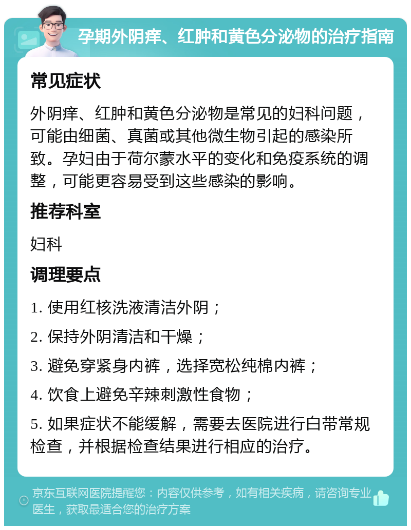 孕期外阴痒、红肿和黄色分泌物的治疗指南 常见症状 外阴痒、红肿和黄色分泌物是常见的妇科问题，可能由细菌、真菌或其他微生物引起的感染所致。孕妇由于荷尔蒙水平的变化和免疫系统的调整，可能更容易受到这些感染的影响。 推荐科室 妇科 调理要点 1. 使用红核洗液清洁外阴； 2. 保持外阴清洁和干燥； 3. 避免穿紧身内裤，选择宽松纯棉内裤； 4. 饮食上避免辛辣刺激性食物； 5. 如果症状不能缓解，需要去医院进行白带常规检查，并根据检查结果进行相应的治疗。