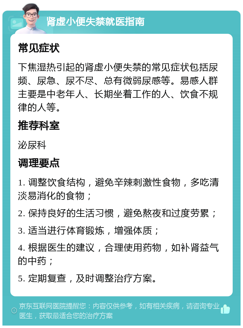 肾虚小便失禁就医指南 常见症状 下焦湿热引起的肾虚小便失禁的常见症状包括尿频、尿急、尿不尽、总有微弱尿感等。易感人群主要是中老年人、长期坐着工作的人、饮食不规律的人等。 推荐科室 泌尿科 调理要点 1. 调整饮食结构，避免辛辣刺激性食物，多吃清淡易消化的食物； 2. 保持良好的生活习惯，避免熬夜和过度劳累； 3. 适当进行体育锻炼，增强体质； 4. 根据医生的建议，合理使用药物，如补肾益气的中药； 5. 定期复查，及时调整治疗方案。