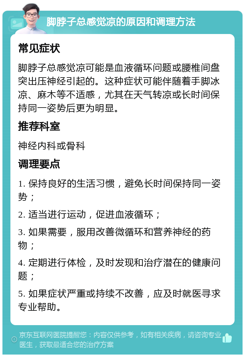 脚脖子总感觉凉的原因和调理方法 常见症状 脚脖子总感觉凉可能是血液循环问题或腰椎间盘突出压神经引起的。这种症状可能伴随着手脚冰凉、麻木等不适感，尤其在天气转凉或长时间保持同一姿势后更为明显。 推荐科室 神经内科或骨科 调理要点 1. 保持良好的生活习惯，避免长时间保持同一姿势； 2. 适当进行运动，促进血液循环； 3. 如果需要，服用改善微循环和营养神经的药物； 4. 定期进行体检，及时发现和治疗潜在的健康问题； 5. 如果症状严重或持续不改善，应及时就医寻求专业帮助。