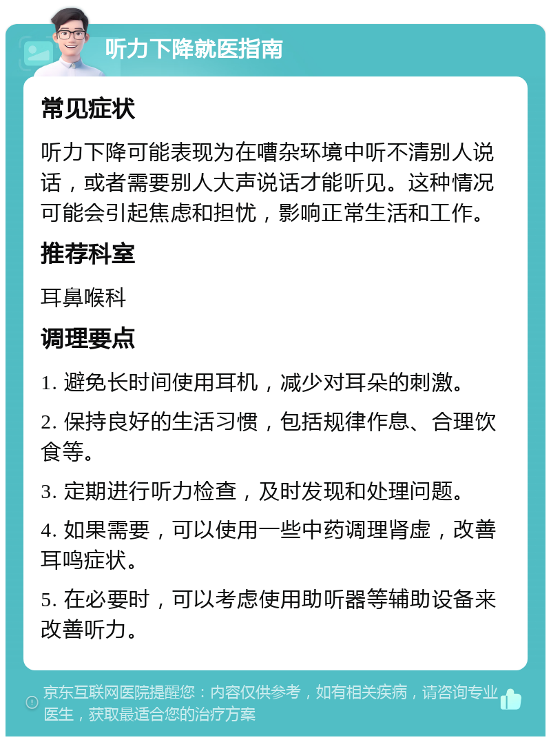 听力下降就医指南 常见症状 听力下降可能表现为在嘈杂环境中听不清别人说话，或者需要别人大声说话才能听见。这种情况可能会引起焦虑和担忧，影响正常生活和工作。 推荐科室 耳鼻喉科 调理要点 1. 避免长时间使用耳机，减少对耳朵的刺激。 2. 保持良好的生活习惯，包括规律作息、合理饮食等。 3. 定期进行听力检查，及时发现和处理问题。 4. 如果需要，可以使用一些中药调理肾虚，改善耳鸣症状。 5. 在必要时，可以考虑使用助听器等辅助设备来改善听力。