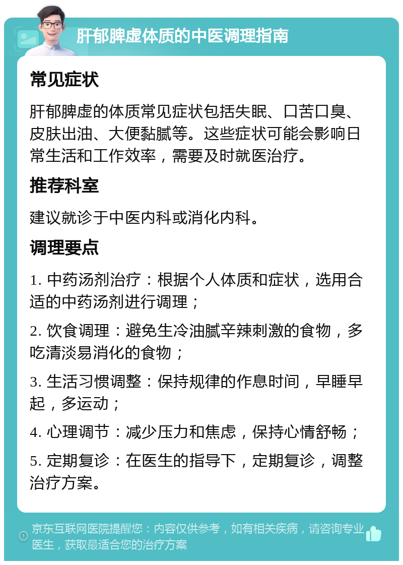 肝郁脾虚体质的中医调理指南 常见症状 肝郁脾虚的体质常见症状包括失眠、口苦口臭、皮肤出油、大便黏腻等。这些症状可能会影响日常生活和工作效率，需要及时就医治疗。 推荐科室 建议就诊于中医内科或消化内科。 调理要点 1. 中药汤剂治疗：根据个人体质和症状，选用合适的中药汤剂进行调理； 2. 饮食调理：避免生冷油腻辛辣刺激的食物，多吃清淡易消化的食物； 3. 生活习惯调整：保持规律的作息时间，早睡早起，多运动； 4. 心理调节：减少压力和焦虑，保持心情舒畅； 5. 定期复诊：在医生的指导下，定期复诊，调整治疗方案。