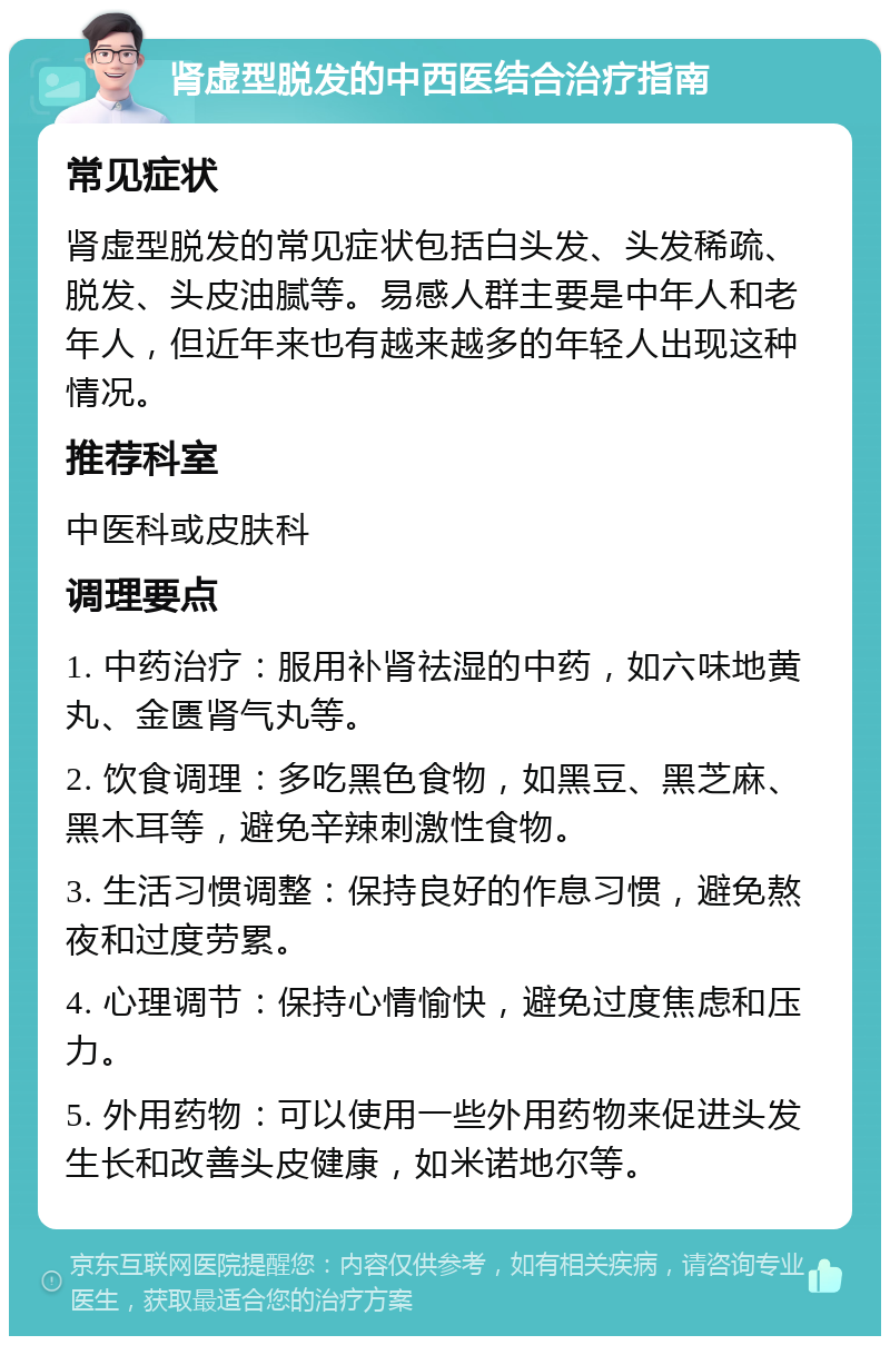 肾虚型脱发的中西医结合治疗指南 常见症状 肾虚型脱发的常见症状包括白头发、头发稀疏、脱发、头皮油腻等。易感人群主要是中年人和老年人，但近年来也有越来越多的年轻人出现这种情况。 推荐科室 中医科或皮肤科 调理要点 1. 中药治疗：服用补肾祛湿的中药，如六味地黄丸、金匮肾气丸等。 2. 饮食调理：多吃黑色食物，如黑豆、黑芝麻、黑木耳等，避免辛辣刺激性食物。 3. 生活习惯调整：保持良好的作息习惯，避免熬夜和过度劳累。 4. 心理调节：保持心情愉快，避免过度焦虑和压力。 5. 外用药物：可以使用一些外用药物来促进头发生长和改善头皮健康，如米诺地尔等。