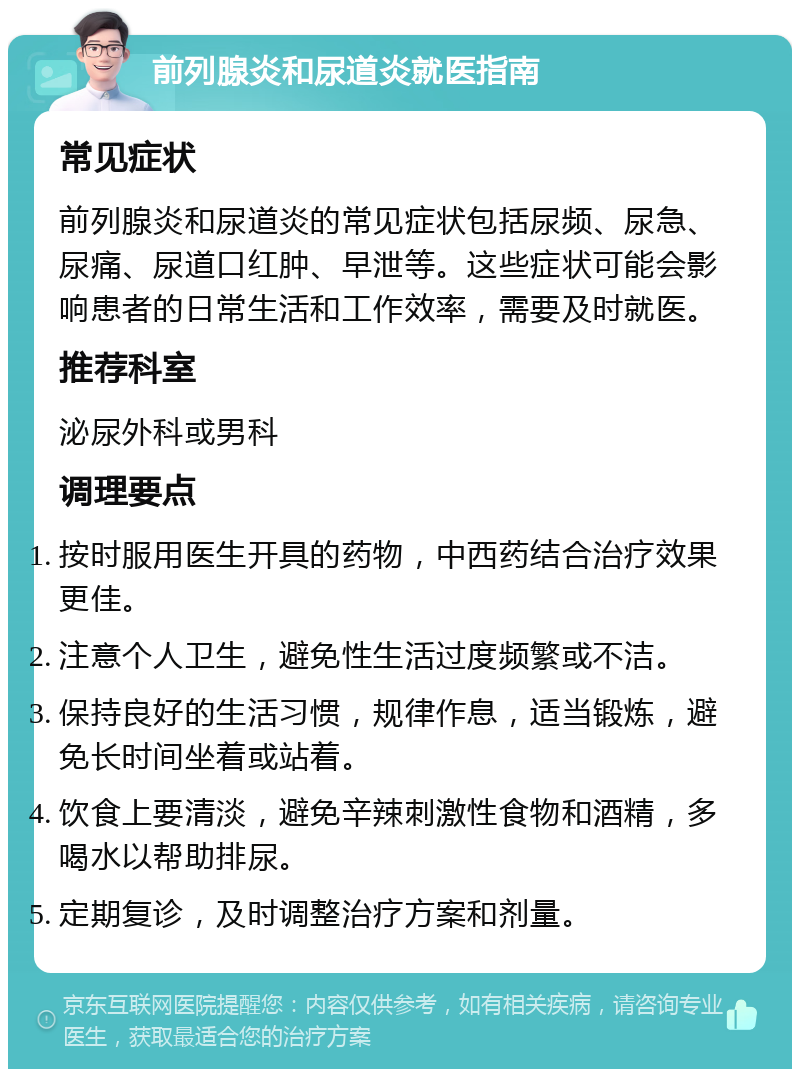 前列腺炎和尿道炎就医指南 常见症状 前列腺炎和尿道炎的常见症状包括尿频、尿急、尿痛、尿道口红肿、早泄等。这些症状可能会影响患者的日常生活和工作效率，需要及时就医。 推荐科室 泌尿外科或男科 调理要点 按时服用医生开具的药物，中西药结合治疗效果更佳。 注意个人卫生，避免性生活过度频繁或不洁。 保持良好的生活习惯，规律作息，适当锻炼，避免长时间坐着或站着。 饮食上要清淡，避免辛辣刺激性食物和酒精，多喝水以帮助排尿。 定期复诊，及时调整治疗方案和剂量。