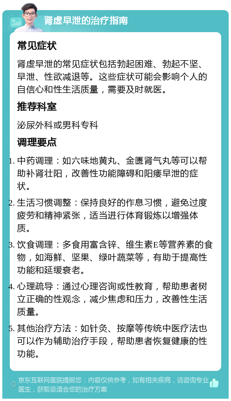 肾虚早泄的治疗指南 常见症状 肾虚早泄的常见症状包括勃起困难、勃起不坚、早泄、性欲减退等。这些症状可能会影响个人的自信心和性生活质量，需要及时就医。 推荐科室 泌尿外科或男科专科 调理要点 中药调理：如六味地黄丸、金匮肾气丸等可以帮助补肾壮阳，改善性功能障碍和阳痿早泄的症状。 生活习惯调整：保持良好的作息习惯，避免过度疲劳和精神紧张，适当进行体育锻炼以增强体质。 饮食调理：多食用富含锌、维生素E等营养素的食物，如海鲜、坚果、绿叶蔬菜等，有助于提高性功能和延缓衰老。 心理疏导：通过心理咨询或性教育，帮助患者树立正确的性观念，减少焦虑和压力，改善性生活质量。 其他治疗方法：如针灸、按摩等传统中医疗法也可以作为辅助治疗手段，帮助患者恢复健康的性功能。