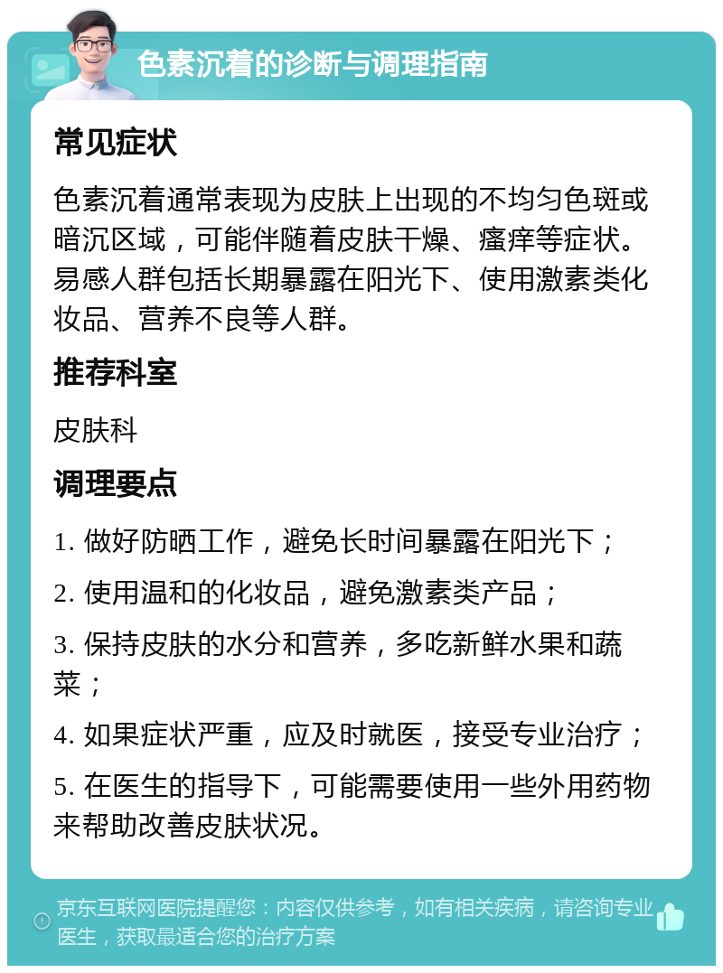 色素沉着的诊断与调理指南 常见症状 色素沉着通常表现为皮肤上出现的不均匀色斑或暗沉区域，可能伴随着皮肤干燥、瘙痒等症状。易感人群包括长期暴露在阳光下、使用激素类化妆品、营养不良等人群。 推荐科室 皮肤科 调理要点 1. 做好防晒工作，避免长时间暴露在阳光下； 2. 使用温和的化妆品，避免激素类产品； 3. 保持皮肤的水分和营养，多吃新鲜水果和蔬菜； 4. 如果症状严重，应及时就医，接受专业治疗； 5. 在医生的指导下，可能需要使用一些外用药物来帮助改善皮肤状况。