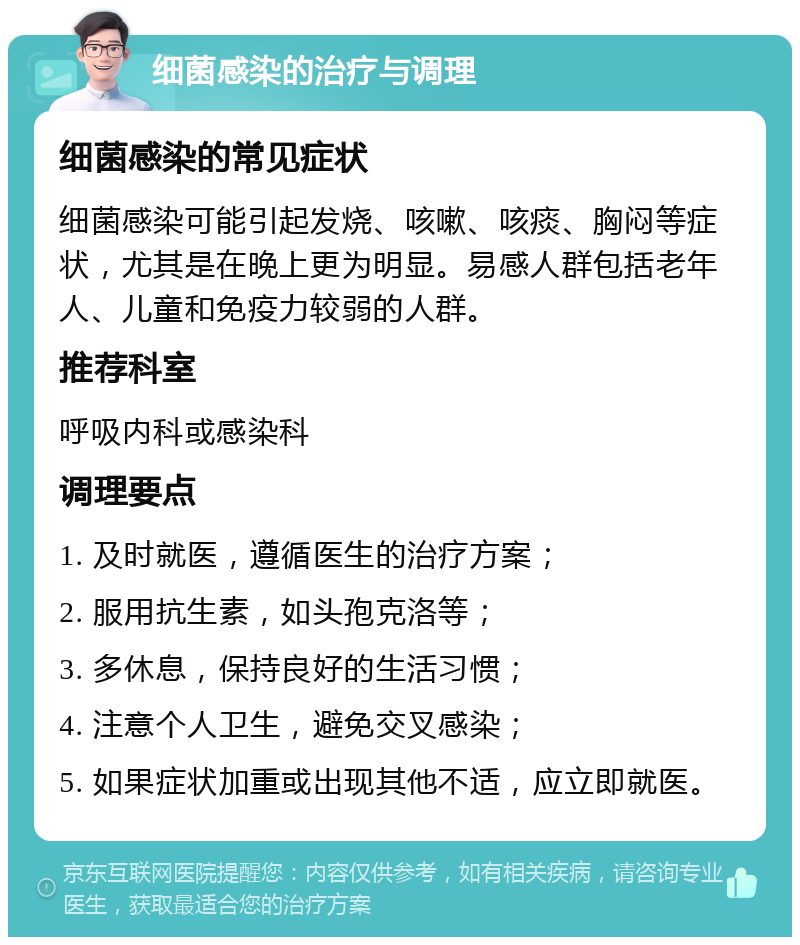 细菌感染的治疗与调理 细菌感染的常见症状 细菌感染可能引起发烧、咳嗽、咳痰、胸闷等症状，尤其是在晚上更为明显。易感人群包括老年人、儿童和免疫力较弱的人群。 推荐科室 呼吸内科或感染科 调理要点 1. 及时就医，遵循医生的治疗方案； 2. 服用抗生素，如头孢克洛等； 3. 多休息，保持良好的生活习惯； 4. 注意个人卫生，避免交叉感染； 5. 如果症状加重或出现其他不适，应立即就医。