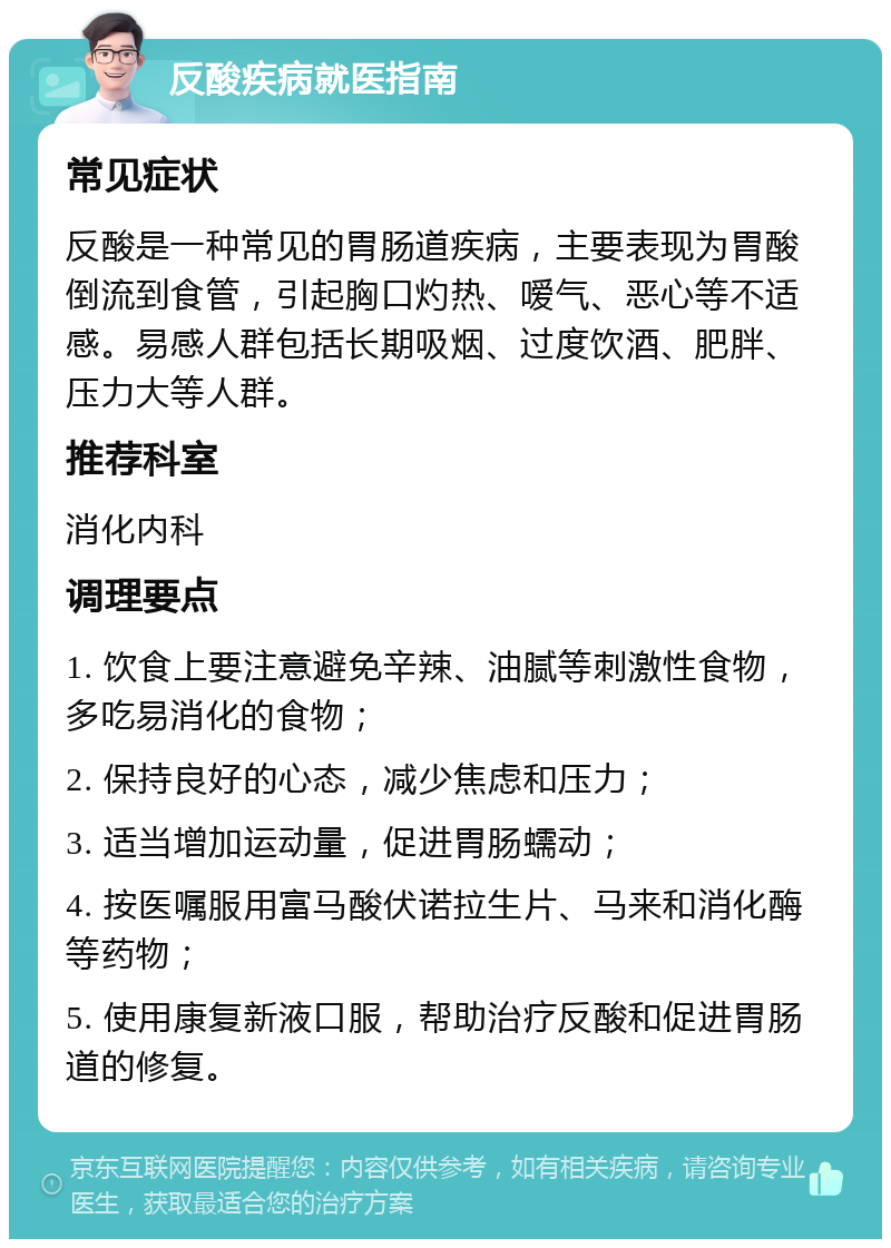 反酸疾病就医指南 常见症状 反酸是一种常见的胃肠道疾病，主要表现为胃酸倒流到食管，引起胸口灼热、嗳气、恶心等不适感。易感人群包括长期吸烟、过度饮酒、肥胖、压力大等人群。 推荐科室 消化内科 调理要点 1. 饮食上要注意避免辛辣、油腻等刺激性食物，多吃易消化的食物； 2. 保持良好的心态，减少焦虑和压力； 3. 适当增加运动量，促进胃肠蠕动； 4. 按医嘱服用富马酸伏诺拉生片、马来和消化酶等药物； 5. 使用康复新液口服，帮助治疗反酸和促进胃肠道的修复。