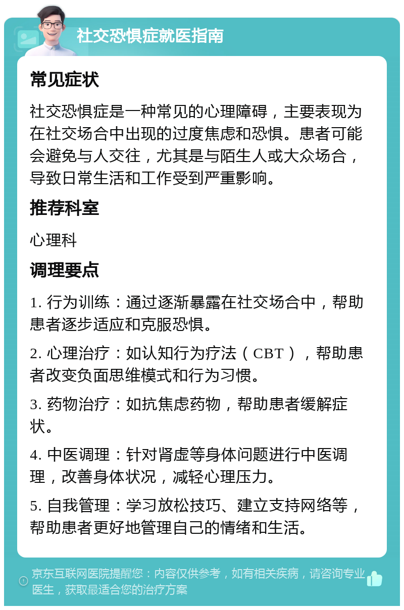 社交恐惧症就医指南 常见症状 社交恐惧症是一种常见的心理障碍，主要表现为在社交场合中出现的过度焦虑和恐惧。患者可能会避免与人交往，尤其是与陌生人或大众场合，导致日常生活和工作受到严重影响。 推荐科室 心理科 调理要点 1. 行为训练：通过逐渐暴露在社交场合中，帮助患者逐步适应和克服恐惧。 2. 心理治疗：如认知行为疗法（CBT），帮助患者改变负面思维模式和行为习惯。 3. 药物治疗：如抗焦虑药物，帮助患者缓解症状。 4. 中医调理：针对肾虚等身体问题进行中医调理，改善身体状况，减轻心理压力。 5. 自我管理：学习放松技巧、建立支持网络等，帮助患者更好地管理自己的情绪和生活。